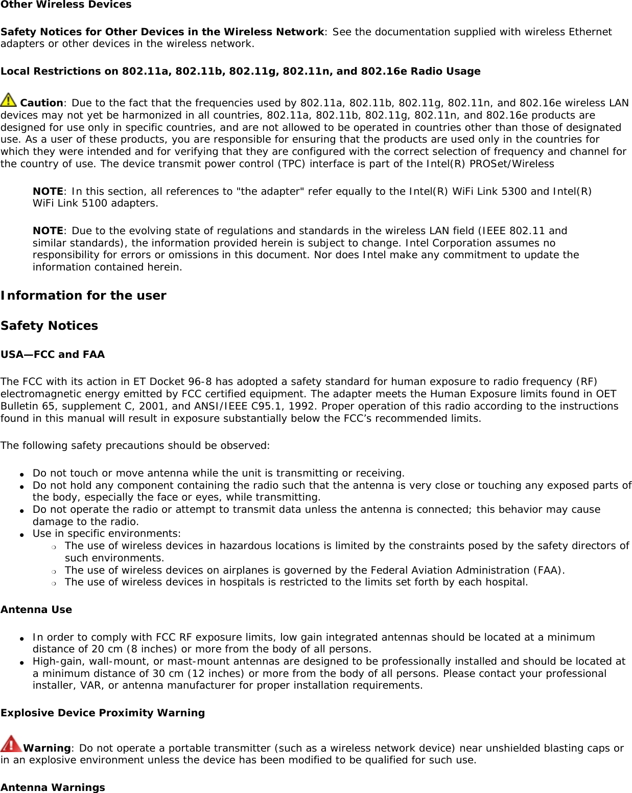 Other Wireless DevicesSafety Notices for Other Devices in the Wireless Network: See the documentation supplied with wireless Ethernet adapters or other devices in the wireless network. Local Restrictions on 802.11a, 802.11b, 802.11g, 802.11n, and 802.16e Radio Usage Caution: Due to the fact that the frequencies used by 802.11a, 802.11b, 802.11g, 802.11n, and 802.16e wireless LAN devices may not yet be harmonized in all countries, 802.11a, 802.11b, 802.11g, 802.11n, and 802.16e products are designed for use only in specific countries, and are not allowed to be operated in countries other than those of designated use. As a user of these products, you are responsible for ensuring that the products are used only in the countries for which they were intended and for verifying that they are configured with the correct selection of frequency and channel for the country of use. The device transmit power control (TPC) interface is part of the Intel(R) PROSet/Wireless NOTE: In this section, all references to &quot;the adapter&quot; refer equally to the Intel(R) WiFi Link 5300 and Intel(R) WiFi Link 5100 adapters.NOTE: Due to the evolving state of regulations and standards in the wireless LAN field (IEEE 802.11 and similar standards), the information provided herein is subject to change. Intel Corporation assumes no responsibility for errors or omissions in this document. Nor does Intel make any commitment to update the information contained herein.Information for the userSafety NoticesUSA—FCC and FAAThe FCC with its action in ET Docket 96-8 has adopted a safety standard for human exposure to radio frequency (RF) electromagnetic energy emitted by FCC certified equipment. The adapter meets the Human Exposure limits found in OET Bulletin 65, supplement C, 2001, and ANSI/IEEE C95.1, 1992. Proper operation of this radio according to the instructions found in this manual will result in exposure substantially below the FCC’s recommended limits.The following safety precautions should be observed:●     Do not touch or move antenna while the unit is transmitting or receiving.●     Do not hold any component containing the radio such that the antenna is very close or touching any exposed parts of the body, especially the face or eyes, while transmitting.●     Do not operate the radio or attempt to transmit data unless the antenna is connected; this behavior may cause damage to the radio.●     Use in specific environments: ❍     The use of wireless devices in hazardous locations is limited by the constraints posed by the safety directors of such environments.❍     The use of wireless devices on airplanes is governed by the Federal Aviation Administration (FAA).❍     The use of wireless devices in hospitals is restricted to the limits set forth by each hospital.Antenna Use●     In order to comply with FCC RF exposure limits, low gain integrated antennas should be located at a minimum distance of 20 cm (8 inches) or more from the body of all persons.●     High-gain, wall-mount, or mast-mount antennas are designed to be professionally installed and should be located at a minimum distance of 30 cm (12 inches) or more from the body of all persons. Please contact your professional installer, VAR, or antenna manufacturer for proper installation requirements.Explosive Device Proximity WarningWarning: Do not operate a portable transmitter (such as a wireless network device) near unshielded blasting caps or in an explosive environment unless the device has been modified to be qualified for such use.Antenna Warnings