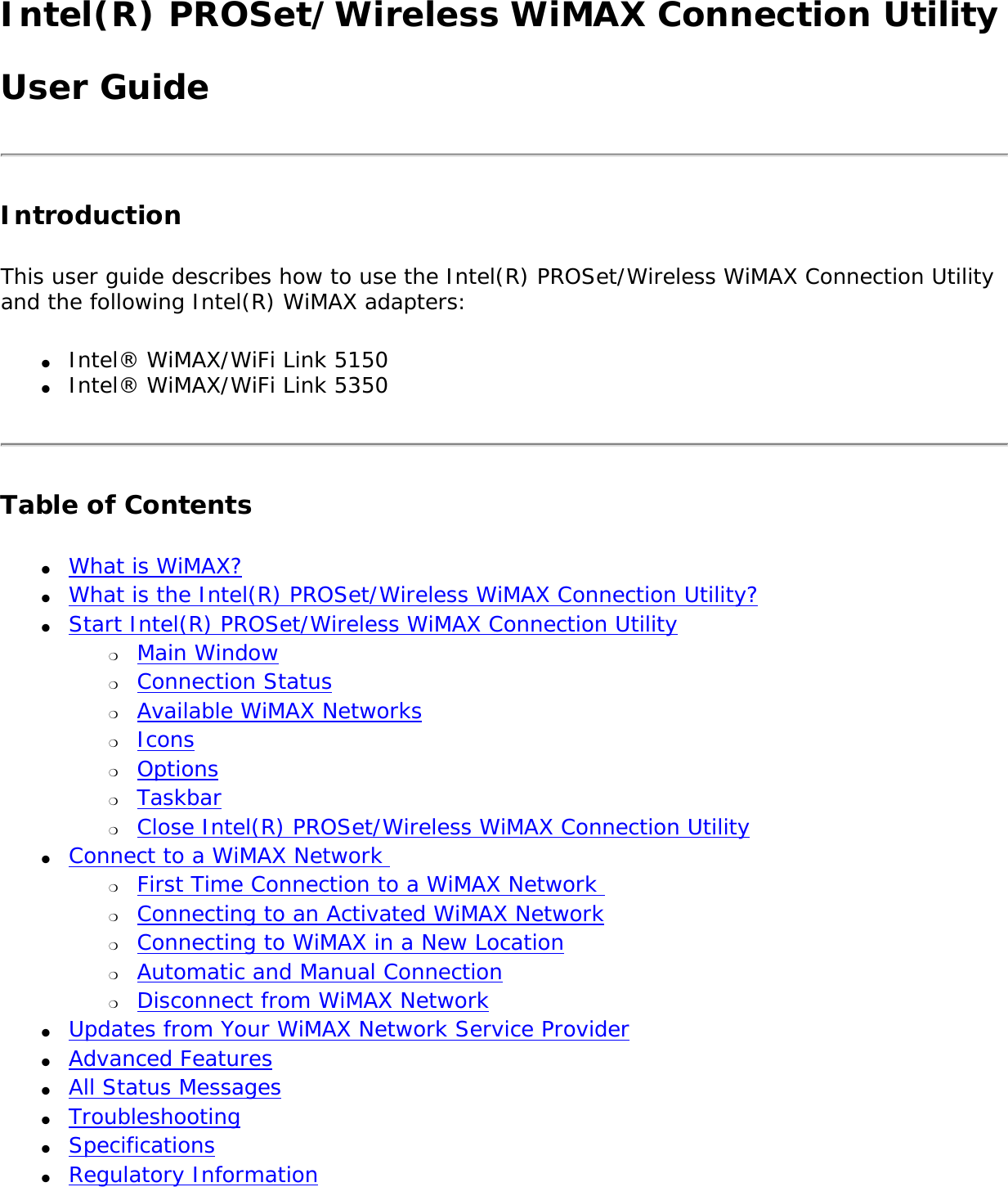 Intel(R) PROSet/Wireless WiMAX Connection UtilityUser GuideIntroductionThis user guide describes how to use the Intel(R) PROSet/Wireless WiMAX Connection Utility and the following Intel(R) WiMAX adapters: ●     Intel® WiMAX/WiFi Link 5150●     Intel® WiMAX/WiFi Link 5350Table of Contents●     What is WiMAX?●     What is the Intel(R) PROSet/Wireless WiMAX Connection Utility?●     Start Intel(R) PROSet/Wireless WiMAX Connection Utility ❍     Main Window❍     Connection Status❍     Available WiMAX Networks❍     Icons❍     Options❍     Taskbar❍     Close Intel(R) PROSet/Wireless WiMAX Connection Utility●     Connect to a WiMAX Network ❍     First Time Connection to a WiMAX Network ❍     Connecting to an Activated WiMAX Network❍     Connecting to WiMAX in a New Location ❍     Automatic and Manual Connection❍     Disconnect from WiMAX Network ●     Updates from Your WiMAX Network Service Provider ●     Advanced Features●     All Status Messages●     Troubleshooting●     Specifications●     Regulatory Information 