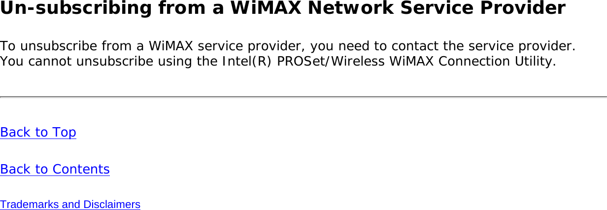Un-subscribing from a WiMAX Network Service Provider To unsubscribe from a WiMAX service provider, you need to contact the service provider. You cannot unsubscribe using the Intel(R) PROSet/Wireless WiMAX Connection Utility. Back to TopBack to ContentsTrademarks and Disclaimers
