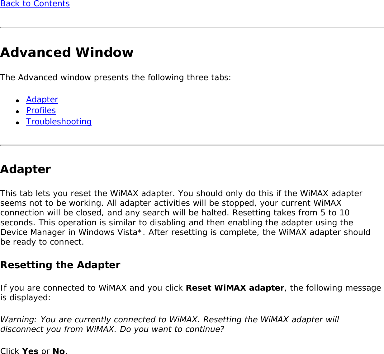 Back to ContentsAdvanced WindowThe Advanced window presents the following three tabs:●     Adapter●     Profiles●     TroubleshootingAdapter This tab lets you reset the WiMAX adapter. You should only do this if the WiMAX adapter seems not to be working. All adapter activities will be stopped, your current WiMAX connection will be closed, and any search will be halted. Resetting takes from 5 to 10 seconds. This operation is similar to disabling and then enabling the adapter using the Device Manager in Windows Vista*. After resetting is complete, the WiMAX adapter should be ready to connect. Resetting the Adapter If you are connected to WiMAX and you click Reset WiMAX adapter, the following message is displayed:Warning: You are currently connected to WiMAX. Resetting the WiMAX adapter will disconnect you from WiMAX. Do you want to continue? Click Yes or No. 