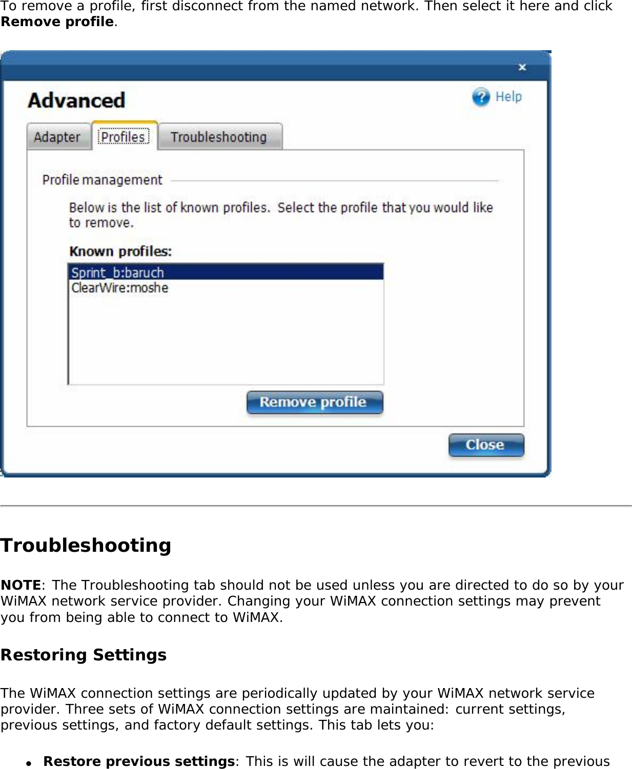 To remove a profile, first disconnect from the named network. Then select it here and click Remove profile. Troubleshooting NOTE: The Troubleshooting tab should not be used unless you are directed to do so by your WiMAX network service provider. Changing your WiMAX connection settings may prevent you from being able to connect to WiMAX. Restoring Settings The WiMAX connection settings are periodically updated by your WiMAX network service provider. Three sets of WiMAX connection settings are maintained: current settings, previous settings, and factory default settings. This tab lets you:●     Restore previous settings: This is will cause the adapter to revert to the previous 