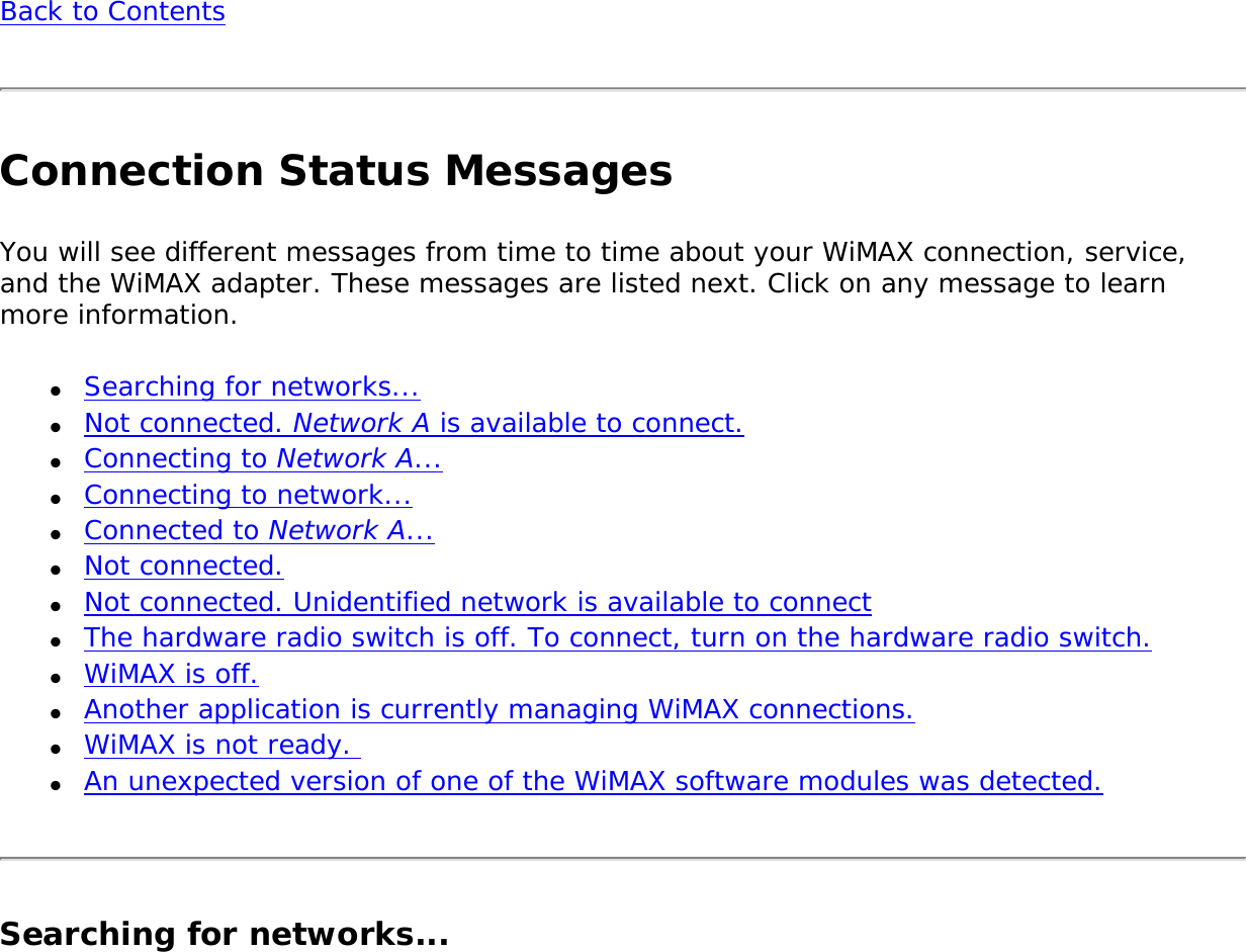 Back to ContentsConnection Status MessagesYou will see different messages from time to time about your WiMAX connection, service, and the WiMAX adapter. These messages are listed next. Click on any message to learn more information. ●     Searching for networks...●     Not connected. Network A is available to connect.●     Connecting to Network A...●     Connecting to network...●     Connected to Network A... ●     Not connected.●     Not connected. Unidentified network is available to connect●     The hardware radio switch is off. To connect, turn on the hardware radio switch.●     WiMAX is off.●     Another application is currently managing WiMAX connections.●     WiMAX is not ready. ●     An unexpected version of one of the WiMAX software modules was detected.Searching for networks...