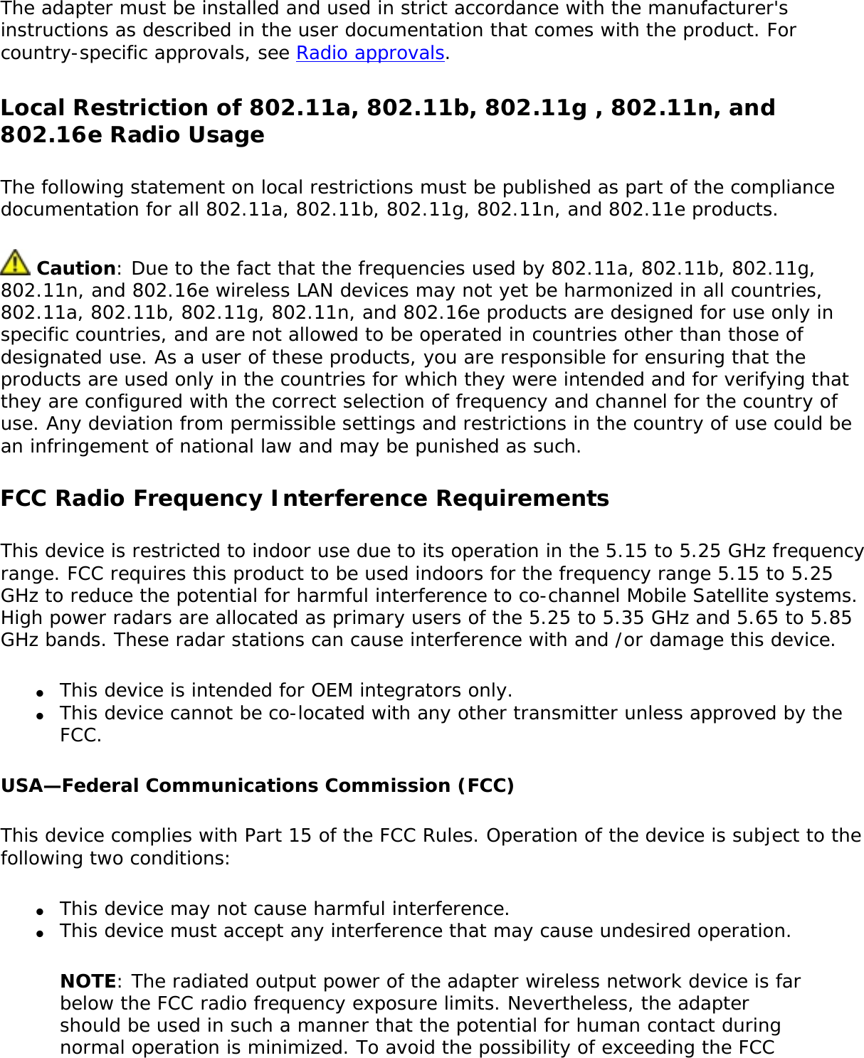 The adapter must be installed and used in strict accordance with the manufacturer&apos;s instructions as described in the user documentation that comes with the product. For country-specific approvals, see Radio approvals. Local Restriction of 802.11a, 802.11b, 802.11g , 802.11n, and 802.16e Radio UsageThe following statement on local restrictions must be published as part of the compliance documentation for all 802.11a, 802.11b, 802.11g, 802.11n, and 802.11e products.  Caution: Due to the fact that the frequencies used by 802.11a, 802.11b, 802.11g, 802.11n, and 802.16e wireless LAN devices may not yet be harmonized in all countries, 802.11a, 802.11b, 802.11g, 802.11n, and 802.16e products are designed for use only in specific countries, and are not allowed to be operated in countries other than those of designated use. As a user of these products, you are responsible for ensuring that the products are used only in the countries for which they were intended and for verifying that they are configured with the correct selection of frequency and channel for the country of use. Any deviation from permissible settings and restrictions in the country of use could be an infringement of national law and may be punished as such. FCC Radio Frequency Interference Requirements This device is restricted to indoor use due to its operation in the 5.15 to 5.25 GHz frequency range. FCC requires this product to be used indoors for the frequency range 5.15 to 5.25 GHz to reduce the potential for harmful interference to co-channel Mobile Satellite systems. High power radars are allocated as primary users of the 5.25 to 5.35 GHz and 5.65 to 5.85 GHz bands. These radar stations can cause interference with and /or damage this device. ●     This device is intended for OEM integrators only.●     This device cannot be co-located with any other transmitter unless approved by the FCC. USA—Federal Communications Commission (FCC)This device complies with Part 15 of the FCC Rules. Operation of the device is subject to the following two conditions:●     This device may not cause harmful interference.●     This device must accept any interference that may cause undesired operation.NOTE: The radiated output power of the adapter wireless network device is far below the FCC radio frequency exposure limits. Nevertheless, the adapter should be used in such a manner that the potential for human contact during normal operation is minimized. To avoid the possibility of exceeding the FCC 