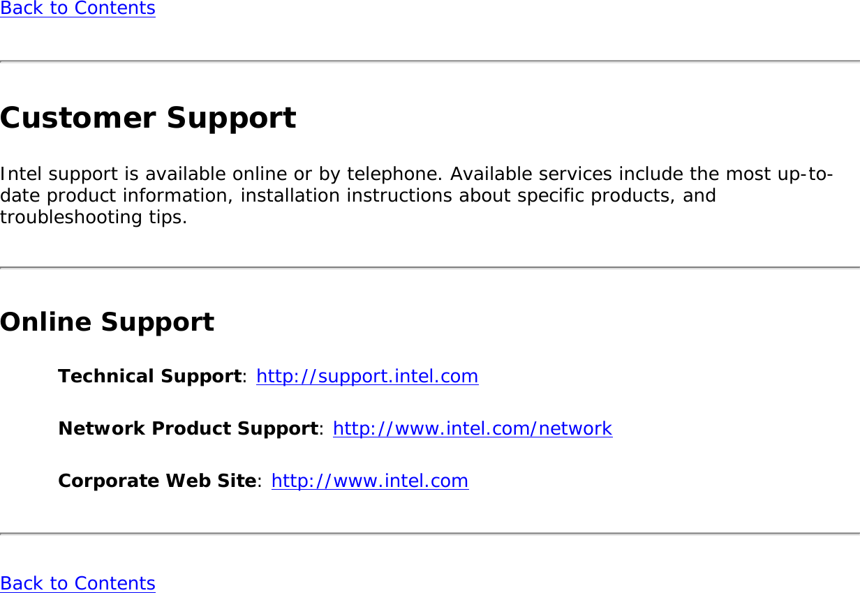 Back to ContentsCustomer SupportIntel support is available online or by telephone. Available services include the most up-to-date product information, installation instructions about specific products, and troubleshooting tips.Online SupportTechnical Support: http://support.intel.comNetwork Product Support: http://www.intel.com/networkCorporate Web Site: http://www.intel.comBack to Contents