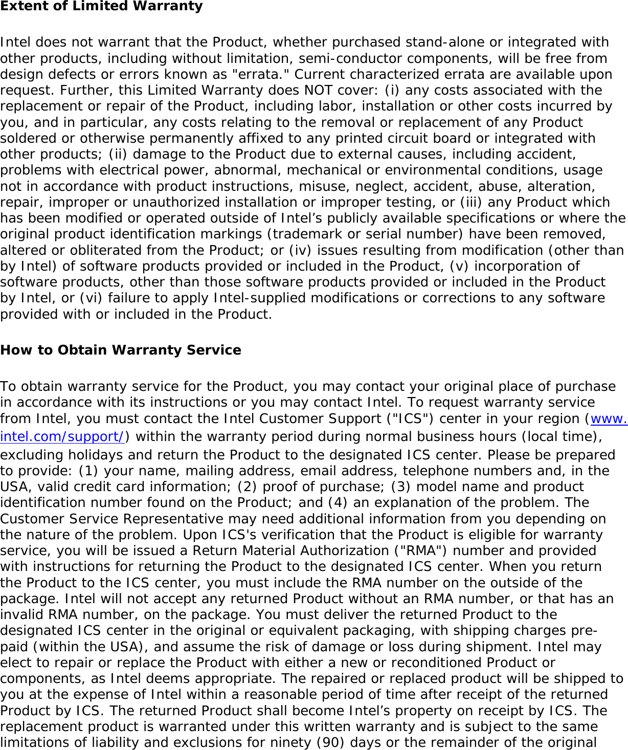 Extent of Limited WarrantyIntel does not warrant that the Product, whether purchased stand-alone or integrated with other products, including without limitation, semi-conductor components, will be free from design defects or errors known as &quot;errata.&quot; Current characterized errata are available upon request. Further, this Limited Warranty does NOT cover: (i) any costs associated with the replacement or repair of the Product, including labor, installation or other costs incurred by you, and in particular, any costs relating to the removal or replacement of any Product soldered or otherwise permanently affixed to any printed circuit board or integrated with other products; (ii) damage to the Product due to external causes, including accident, problems with electrical power, abnormal, mechanical or environmental conditions, usage not in accordance with product instructions, misuse, neglect, accident, abuse, alteration, repair, improper or unauthorized installation or improper testing, or (iii) any Product which has been modified or operated outside of Intel’s publicly available specifications or where the original product identification markings (trademark or serial number) have been removed, altered or obliterated from the Product; or (iv) issues resulting from modification (other than by Intel) of software products provided or included in the Product, (v) incorporation of software products, other than those software products provided or included in the Product by Intel, or (vi) failure to apply Intel-supplied modifications or corrections to any software provided with or included in the Product.How to Obtain Warranty ServiceTo obtain warranty service for the Product, you may contact your original place of purchase in accordance with its instructions or you may contact Intel. To request warranty service from Intel, you must contact the Intel Customer Support (&quot;ICS&quot;) center in your region (www.intel.com/support/) within the warranty period during normal business hours (local time), excluding holidays and return the Product to the designated ICS center. Please be prepared to provide: (1) your name, mailing address, email address, telephone numbers and, in the USA, valid credit card information; (2) proof of purchase; (3) model name and product identification number found on the Product; and (4) an explanation of the problem. The Customer Service Representative may need additional information from you depending on the nature of the problem. Upon ICS&apos;s verification that the Product is eligible for warranty service, you will be issued a Return Material Authorization (&quot;RMA&quot;) number and provided with instructions for returning the Product to the designated ICS center. When you return the Product to the ICS center, you must include the RMA number on the outside of the package. Intel will not accept any returned Product without an RMA number, or that has an invalid RMA number, on the package. You must deliver the returned Product to the designated ICS center in the original or equivalent packaging, with shipping charges pre-paid (within the USA), and assume the risk of damage or loss during shipment. Intel may elect to repair or replace the Product with either a new or reconditioned Product or components, as Intel deems appropriate. The repaired or replaced product will be shipped to you at the expense of Intel within a reasonable period of time after receipt of the returned Product by ICS. The returned Product shall become Intel’s property on receipt by ICS. The replacement product is warranted under this written warranty and is subject to the same limitations of liability and exclusions for ninety (90) days or the remainder of the original 