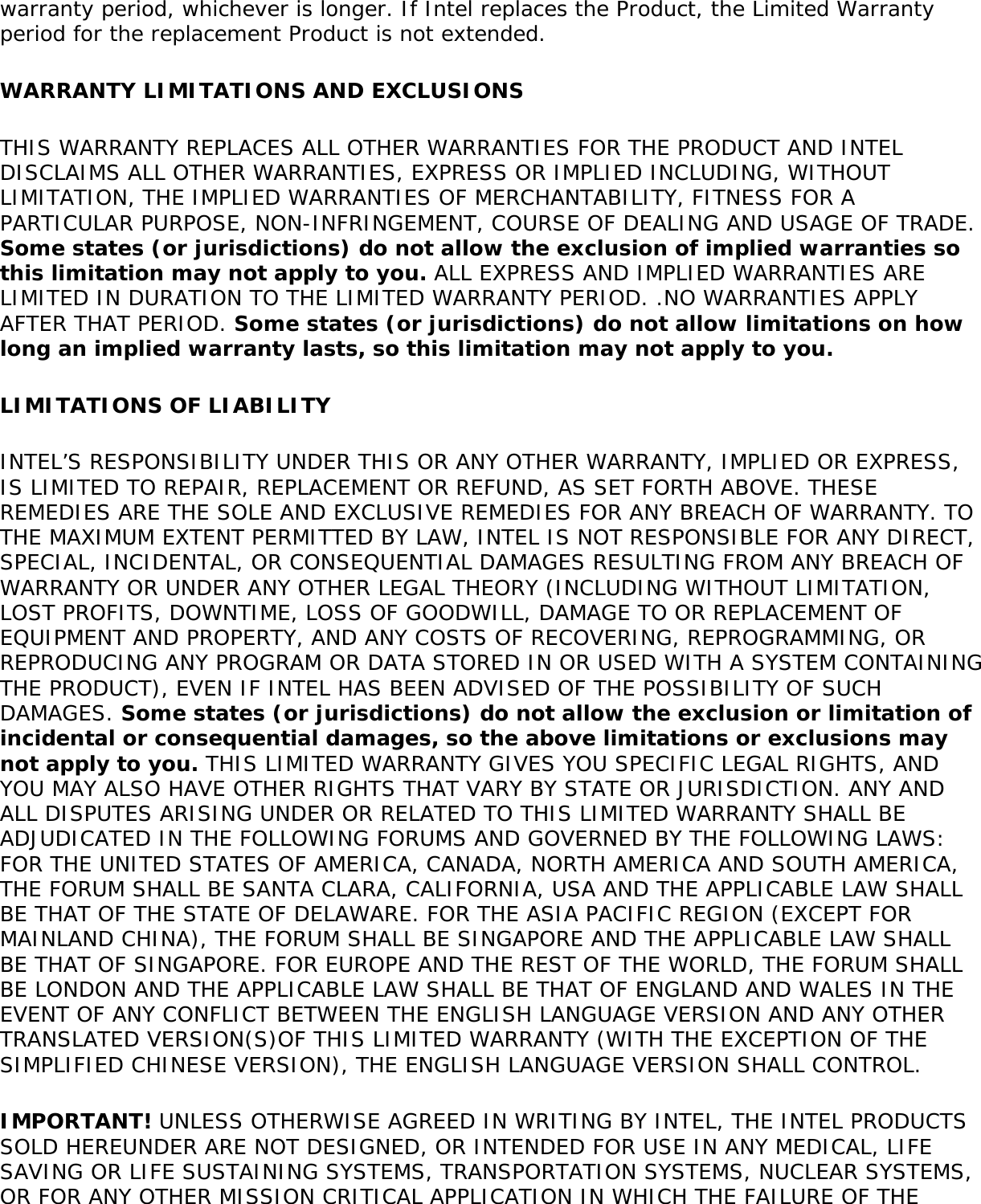 warranty period, whichever is longer. If Intel replaces the Product, the Limited Warranty period for the replacement Product is not extended.WARRANTY LIMITATIONS AND EXCLUSIONSTHIS WARRANTY REPLACES ALL OTHER WARRANTIES FOR THE PRODUCT AND INTEL DISCLAIMS ALL OTHER WARRANTIES, EXPRESS OR IMPLIED INCLUDING, WITHOUT LIMITATION, THE IMPLIED WARRANTIES OF MERCHANTABILITY, FITNESS FOR A PARTICULAR PURPOSE, NON-INFRINGEMENT, COURSE OF DEALING AND USAGE OF TRADE. Some states (or jurisdictions) do not allow the exclusion of implied warranties so this limitation may not apply to you. ALL EXPRESS AND IMPLIED WARRANTIES ARE LIMITED IN DURATION TO THE LIMITED WARRANTY PERIOD. .NO WARRANTIES APPLY AFTER THAT PERIOD. Some states (or jurisdictions) do not allow limitations on how long an implied warranty lasts, so this limitation may not apply to you.LIMITATIONS OF LIABILITYINTEL’S RESPONSIBILITY UNDER THIS OR ANY OTHER WARRANTY, IMPLIED OR EXPRESS, IS LIMITED TO REPAIR, REPLACEMENT OR REFUND, AS SET FORTH ABOVE. THESE REMEDIES ARE THE SOLE AND EXCLUSIVE REMEDIES FOR ANY BREACH OF WARRANTY. TO THE MAXIMUM EXTENT PERMITTED BY LAW, INTEL IS NOT RESPONSIBLE FOR ANY DIRECT, SPECIAL, INCIDENTAL, OR CONSEQUENTIAL DAMAGES RESULTING FROM ANY BREACH OF WARRANTY OR UNDER ANY OTHER LEGAL THEORY (INCLUDING WITHOUT LIMITATION, LOST PROFITS, DOWNTIME, LOSS OF GOODWILL, DAMAGE TO OR REPLACEMENT OF EQUIPMENT AND PROPERTY, AND ANY COSTS OF RECOVERING, REPROGRAMMING, OR REPRODUCING ANY PROGRAM OR DATA STORED IN OR USED WITH A SYSTEM CONTAINING THE PRODUCT), EVEN IF INTEL HAS BEEN ADVISED OF THE POSSIBILITY OF SUCH DAMAGES. Some states (or jurisdictions) do not allow the exclusion or limitation of incidental or consequential damages, so the above limitations or exclusions may not apply to you. THIS LIMITED WARRANTY GIVES YOU SPECIFIC LEGAL RIGHTS, AND YOU MAY ALSO HAVE OTHER RIGHTS THAT VARY BY STATE OR JURISDICTION. ANY AND ALL DISPUTES ARISING UNDER OR RELATED TO THIS LIMITED WARRANTY SHALL BE ADJUDICATED IN THE FOLLOWING FORUMS AND GOVERNED BY THE FOLLOWING LAWS: FOR THE UNITED STATES OF AMERICA, CANADA, NORTH AMERICA AND SOUTH AMERICA, THE FORUM SHALL BE SANTA CLARA, CALIFORNIA, USA AND THE APPLICABLE LAW SHALL BE THAT OF THE STATE OF DELAWARE. FOR THE ASIA PACIFIC REGION (EXCEPT FOR MAINLAND CHINA), THE FORUM SHALL BE SINGAPORE AND THE APPLICABLE LAW SHALL BE THAT OF SINGAPORE. FOR EUROPE AND THE REST OF THE WORLD, THE FORUM SHALL BE LONDON AND THE APPLICABLE LAW SHALL BE THAT OF ENGLAND AND WALES IN THE EVENT OF ANY CONFLICT BETWEEN THE ENGLISH LANGUAGE VERSION AND ANY OTHER TRANSLATED VERSION(S)OF THIS LIMITED WARRANTY (WITH THE EXCEPTION OF THE SIMPLIFIED CHINESE VERSION), THE ENGLISH LANGUAGE VERSION SHALL CONTROL.IMPORTANT! UNLESS OTHERWISE AGREED IN WRITING BY INTEL, THE INTEL PRODUCTS SOLD HEREUNDER ARE NOT DESIGNED, OR INTENDED FOR USE IN ANY MEDICAL, LIFE SAVING OR LIFE SUSTAINING SYSTEMS, TRANSPORTATION SYSTEMS, NUCLEAR SYSTEMS, OR FOR ANY OTHER MISSION CRITICAL APPLICATION IN WHICH THE FAILURE OF THE 