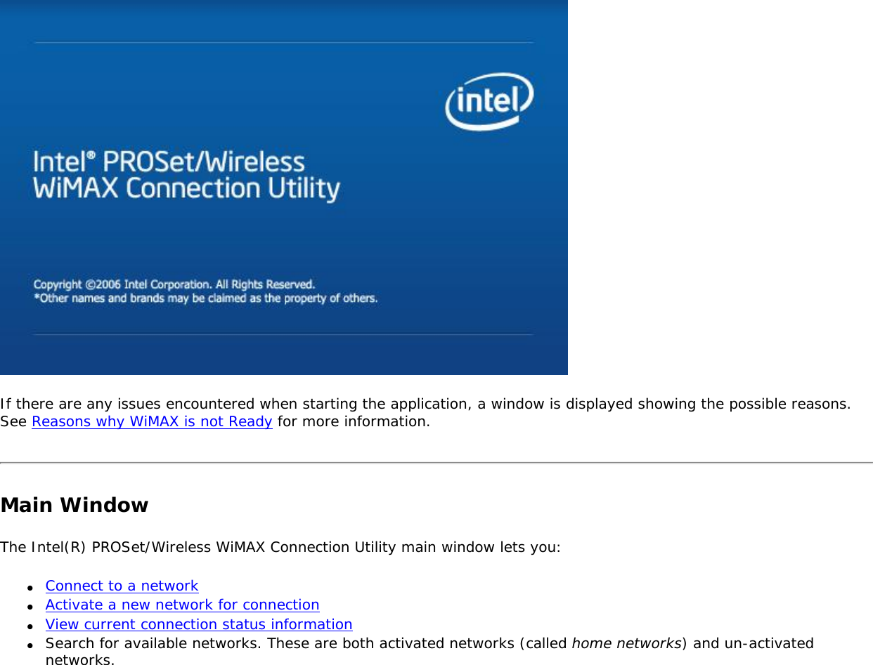 If there are any issues encountered when starting the application, a window is displayed showing the possible reasons. See Reasons why WiMAX is not Ready for more information. Main WindowThe Intel(R) PROSet/Wireless WiMAX Connection Utility main window lets you: ●     Connect to a network●     Activate a new network for connection●     View current connection status information●     Search for available networks. These are both activated networks (called home networks) and un-activated networks. 