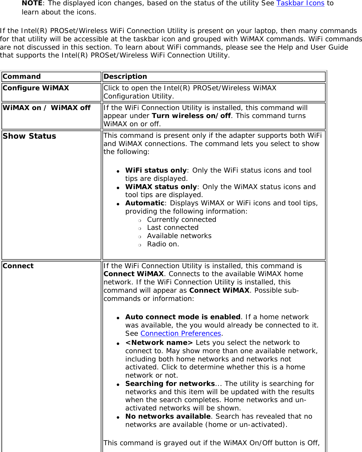NOTE: The displayed icon changes, based on the status of the utility See Taskbar Icons to learn about the icons. If the Intel(R) PROSet/Wireless WiFi Connection Utility is present on your laptop, then many commands for that utility will be accessible at the taskbar icon and grouped with WiMAX commands. WiFi commands are not discussed in this section. To learn about WiFi commands, please see the Help and User Guide that supports the Intel(R) PROSet/Wireless WiFi Connection Utility. Command DescriptionConfigure WiMAX  Click to open the Intel(R) PROSet/Wireless WiMAX Configuration Utility.WiMAX on / WiMAX off  If the WiFi Connection Utility is installed, this command will appear under Turn wireless on/off. This command turns WiMAX on or off. Show Status This command is present only if the adapter supports both WiFi and WiMAX connections. The command lets you select to show the following: ●     WiFi status only: Only the WiFi status icons and tool tips are displayed. ●     WiMAX status only: Only the WiMAX status icons and tool tips are displayed. ●     Automatic: Displays WiMAX or WiFi icons and tool tips, providing the following information: ❍     Currently connected❍     Last connected❍     Available networks❍     Radio on. Connect  If the WiFi Connection Utility is installed, this command is Connect WiMAX. Connects to the available WiMAX home network. If the WiFi Connection Utility is installed, this command will appear as Connect WiMAX. Possible sub-commands or information:●     Auto connect mode is enabled. If a home network was available, the you would already be connected to it. See Connection Preferences.●     &lt;Network name&gt; Lets you select the network to connect to. May show more than one available network, including both home networks and networks not activated. Click to determine whether this is a home network or not. ●     Searching for networks... The utility is searching for networks and this item will be updated with the results when the search completes. Home networks and un-activated networks will be shown. ●     No networks available. Search has revealed that no networks are available (home or un-activated).This command is grayed out if the WiMAX On/Off button is Off, 