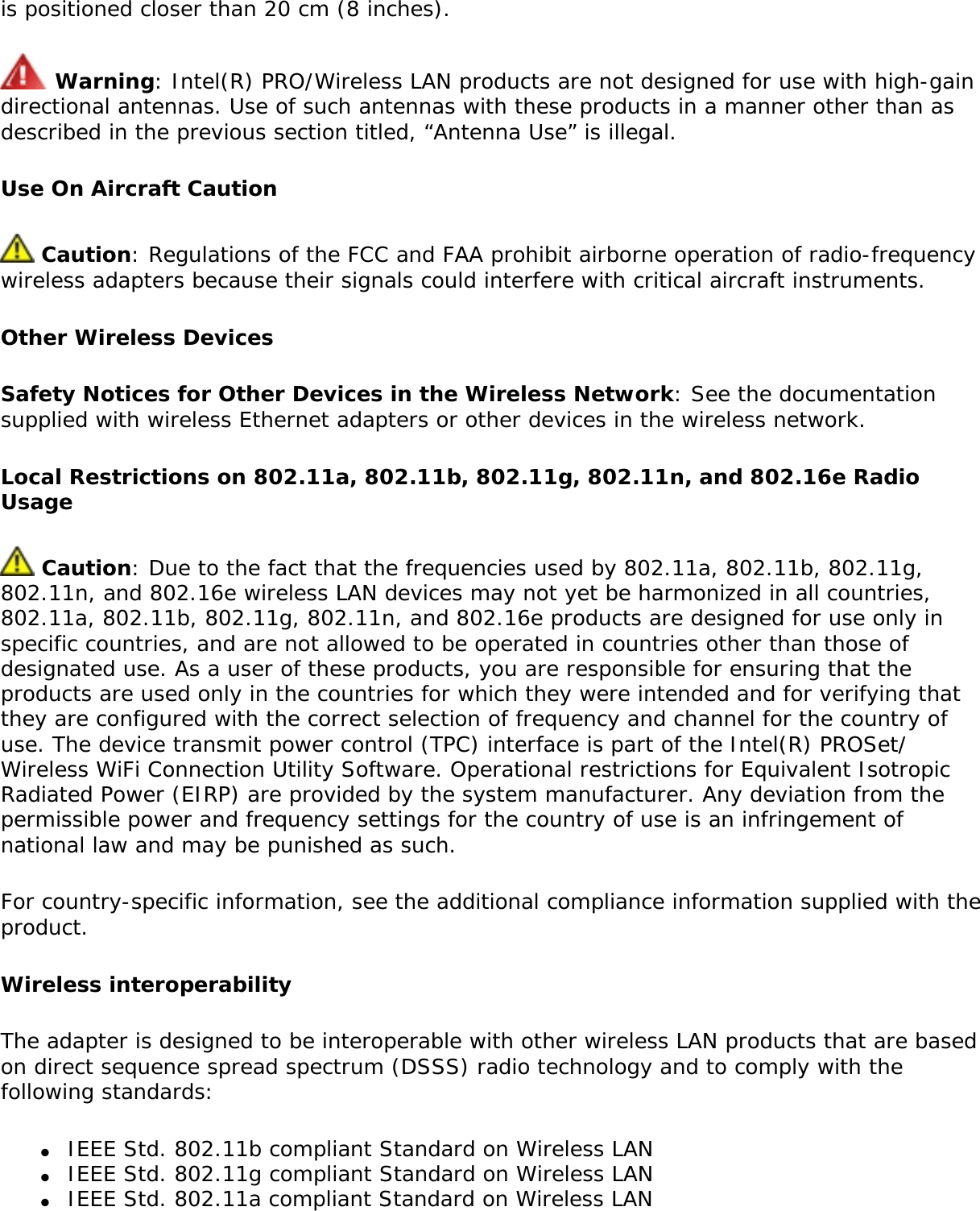 is positioned closer than 20 cm (8 inches). Warning: Intel(R) PRO/Wireless LAN products are not designed for use with high-gain directional antennas. Use of such antennas with these products in a manner other than as described in the previous section titled, “Antenna Use” is illegal. Use On Aircraft Caution Caution: Regulations of the FCC and FAA prohibit airborne operation of radio-frequency wireless adapters because their signals could interfere with critical aircraft instruments. Other Wireless DevicesSafety Notices for Other Devices in the Wireless Network: See the documentation supplied with wireless Ethernet adapters or other devices in the wireless network. Local Restrictions on 802.11a, 802.11b, 802.11g, 802.11n, and 802.16e Radio Usage Caution: Due to the fact that the frequencies used by 802.11a, 802.11b, 802.11g, 802.11n, and 802.16e wireless LAN devices may not yet be harmonized in all countries, 802.11a, 802.11b, 802.11g, 802.11n, and 802.16e products are designed for use only in specific countries, and are not allowed to be operated in countries other than those of designated use. As a user of these products, you are responsible for ensuring that the products are used only in the countries for which they were intended and for verifying that they are configured with the correct selection of frequency and channel for the country of use. The device transmit power control (TPC) interface is part of the Intel(R) PROSet/Wireless WiFi Connection Utility Software. Operational restrictions for Equivalent Isotropic Radiated Power (EIRP) are provided by the system manufacturer. Any deviation from the permissible power and frequency settings for the country of use is an infringement of national law and may be punished as such. For country-specific information, see the additional compliance information supplied with the product. Wireless interoperabilityThe adapter is designed to be interoperable with other wireless LAN products that are based on direct sequence spread spectrum (DSSS) radio technology and to comply with the following standards: ●     IEEE Std. 802.11b compliant Standard on Wireless LAN●     IEEE Std. 802.11g compliant Standard on Wireless LAN●     IEEE Std. 802.11a compliant Standard on Wireless LAN 