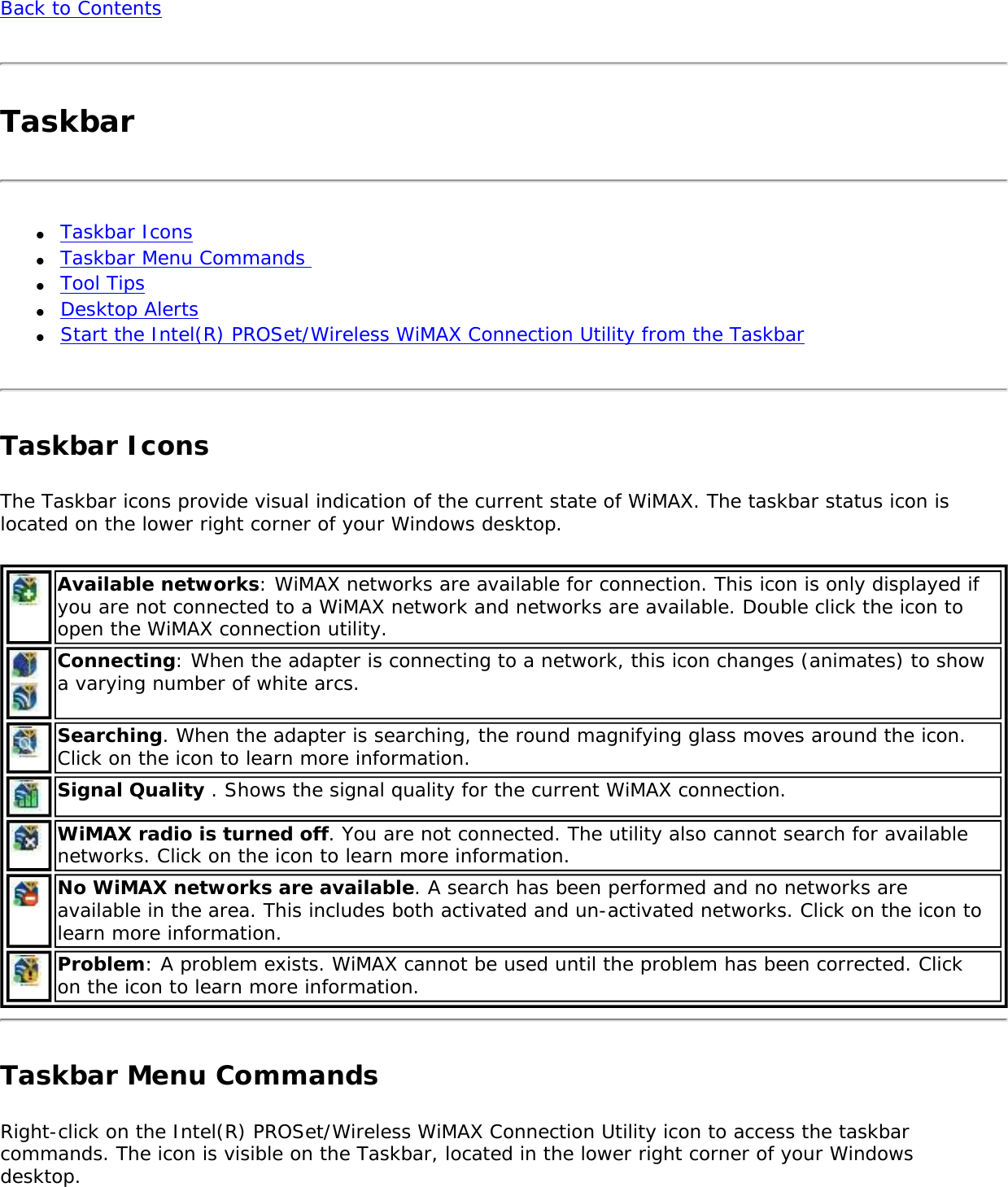 Back to ContentsTaskbar●     Taskbar Icons●     Taskbar Menu Commands ●     Tool Tips●     Desktop Alerts ●     Start the Intel(R) PROSet/Wireless WiMAX Connection Utility from the TaskbarTaskbar IconsThe Taskbar icons provide visual indication of the current state of WiMAX. The taskbar status icon is located on the lower right corner of your Windows desktop. Available networks: WiMAX networks are available for connection. This icon is only displayed if you are not connected to a WiMAX network and networks are available. Double click the icon to open the WiMAX connection utility. Connecting: When the adapter is connecting to a network, this icon changes (animates) to show a varying number of white arcs.Searching. When the adapter is searching, the round magnifying glass moves around the icon. Click on the icon to learn more information.Signal Quality . Shows the signal quality for the current WiMAX connection. WiMAX radio is turned off. You are not connected. The utility also cannot search for available networks. Click on the icon to learn more information.No WiMAX networks are available. A search has been performed and no networks are available in the area. This includes both activated and un-activated networks. Click on the icon to learn more information.Problem: A problem exists. WiMAX cannot be used until the problem has been corrected. Click on the icon to learn more information.Taskbar Menu CommandsRight-click on the Intel(R) PROSet/Wireless WiMAX Connection Utility icon to access the taskbar commands. The icon is visible on the Taskbar, located in the lower right corner of your Windows desktop. 