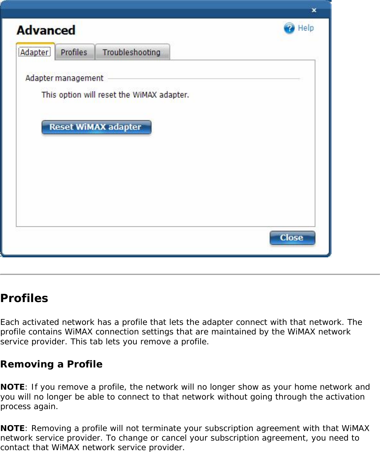 Profiles Each activated network has a profile that lets the adapter connect with that network. The profile contains WiMAX connection settings that are maintained by the WiMAX network service provider. This tab lets you remove a profile. Removing a Profile NOTE: If you remove a profile, the network will no longer show as your home network and you will no longer be able to connect to that network without going through the activation process again.NOTE: Removing a profile will not terminate your subscription agreement with that WiMAX network service provider. To change or cancel your subscription agreement, you need to contact that WiMAX network service provider.