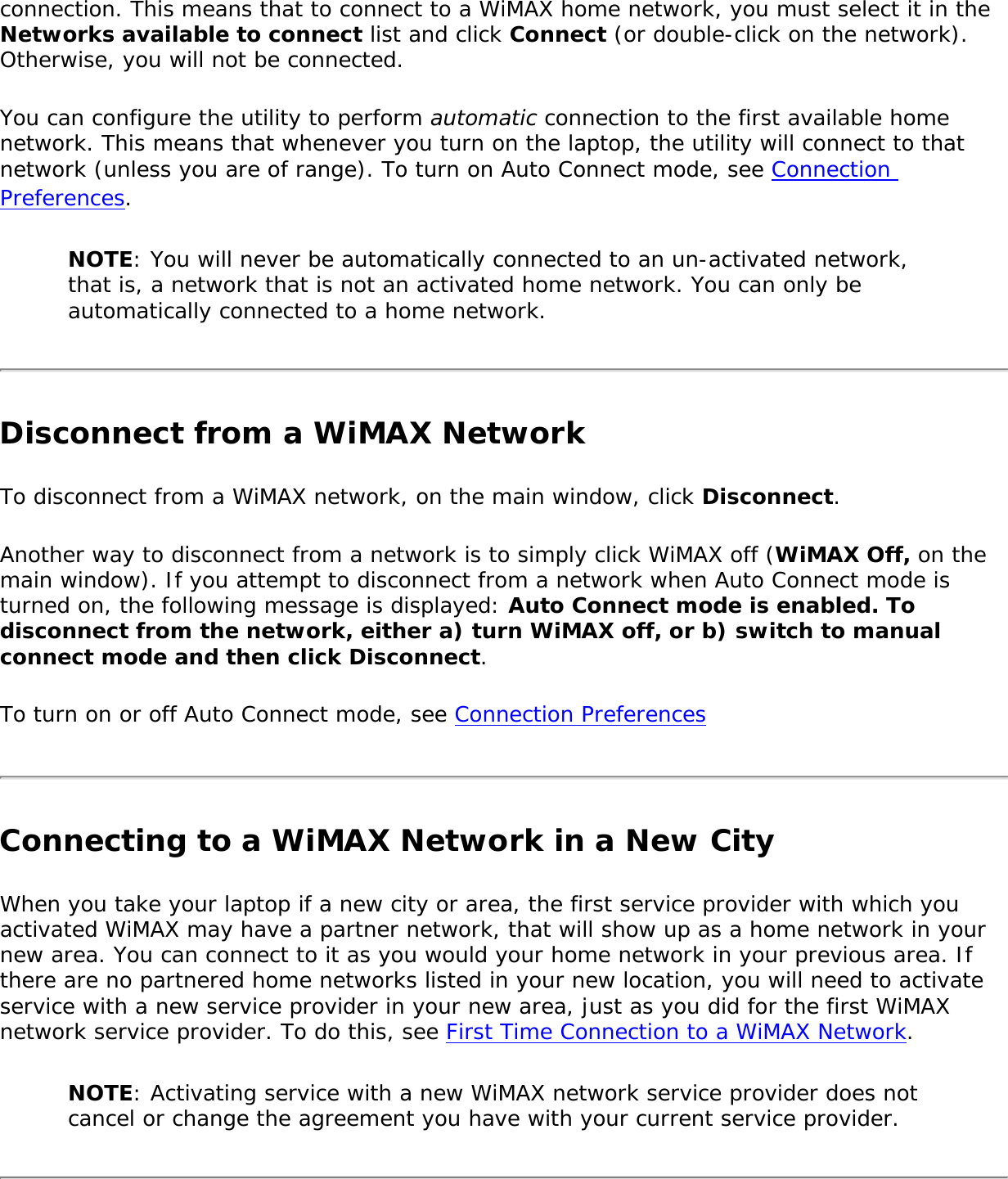 connection. This means that to connect to a WiMAX home network, you must select it in the Networks available to connect list and click Connect (or double-click on the network). Otherwise, you will not be connected. You can configure the utility to perform automatic connection to the first available home network. This means that whenever you turn on the laptop, the utility will connect to that network (unless you are of range). To turn on Auto Connect mode, see Connection Preferences.NOTE: You will never be automatically connected to an un-activated network, that is, a network that is not an activated home network. You can only be automatically connected to a home network. Disconnect from a WiMAX NetworkTo disconnect from a WiMAX network, on the main window, click Disconnect. Another way to disconnect from a network is to simply click WiMAX off (WiMAX Off, on the main window). If you attempt to disconnect from a network when Auto Connect mode is turned on, the following message is displayed: Auto Connect mode is enabled. To disconnect from the network, either a) turn WiMAX off, or b) switch to manual connect mode and then click Disconnect. To turn on or off Auto Connect mode, see Connection PreferencesConnecting to a WiMAX Network in a New City When you take your laptop if a new city or area, the first service provider with which you activated WiMAX may have a partner network, that will show up as a home network in your new area. You can connect to it as you would your home network in your previous area. If there are no partnered home networks listed in your new location, you will need to activate service with a new service provider in your new area, just as you did for the first WiMAX network service provider. To do this, see First Time Connection to a WiMAX Network. NOTE: Activating service with a new WiMAX network service provider does not cancel or change the agreement you have with your current service provider. 