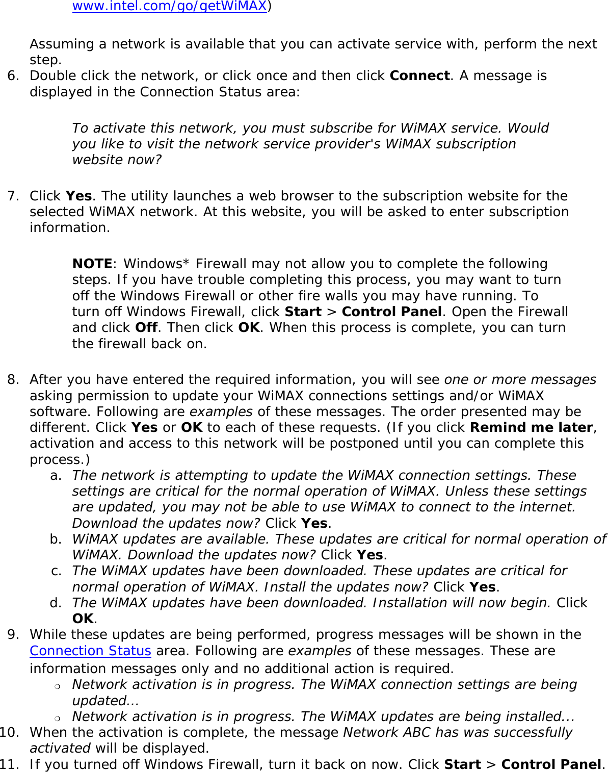 www.intel.com/go/getWiMAX) Assuming a network is available that you can activate service with, perform the next step. 6.  Double click the network, or click once and then click Connect. A message is displayed in the Connection Status area: To activate this network, you must subscribe for WiMAX service. Would you like to visit the network service provider&apos;s WiMAX subscription website now?7.  Click Yes. The utility launches a web browser to the subscription website for the selected WiMAX network. At this website, you will be asked to enter subscription information.  NOTE: Windows* Firewall may not allow you to complete the following steps. If you have trouble completing this process, you may want to turn off the Windows Firewall or other fire walls you may have running. To turn off Windows Firewall, click Start &gt; Control Panel. Open the Firewall and click Off. Then click OK. When this process is complete, you can turn the firewall back on. 8.  After you have entered the required information, you will see one or more messages asking permission to update your WiMAX connections settings and/or WiMAX software. Following are examples of these messages. The order presented may be different. Click Yes or OK to each of these requests. (If you click Remind me later, activation and access to this network will be postponed until you can complete this process.) a.  The network is attempting to update the WiMAX connection settings. These settings are critical for the normal operation of WiMAX. Unless these settings are updated, you may not be able to use WiMAX to connect to the internet. Download the updates now? Click Yes.b.  WiMAX updates are available. These updates are critical for normal operation of WiMAX. Download the updates now? Click Yes. c.  The WiMAX updates have been downloaded. These updates are critical for normal operation of WiMAX. Install the updates now? Click Yes.d.  The WiMAX updates have been downloaded. Installation will now begin. Click OK.9.  While these updates are being performed, progress messages will be shown in the Connection Status area. Following are examples of these messages. These are information messages only and no additional action is required. ❍     Network activation is in progress. The WiMAX connection settings are being updated…❍     Network activation is in progress. The WiMAX updates are being installed...10.  When the activation is complete, the message Network ABC has was successfully activated will be displayed. 11.  If you turned off Windows Firewall, turn it back on now. Click Start &gt; Control Panel. 
