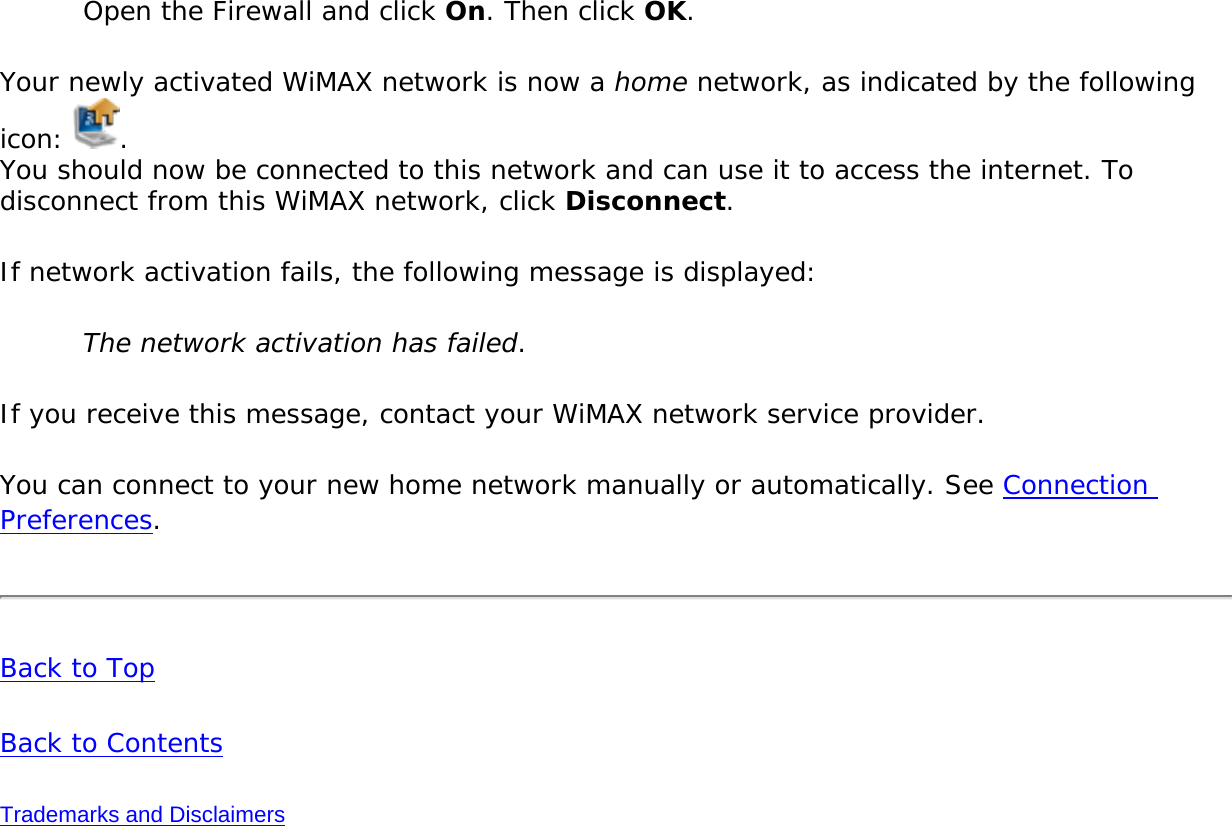 Open the Firewall and click On. Then click OK. Your newly activated WiMAX network is now a home network, as indicated by the following icon:  . You should now be connected to this network and can use it to access the internet. To disconnect from this WiMAX network, click Disconnect.If network activation fails, the following message is displayed: The network activation has failed. If you receive this message, contact your WiMAX network service provider. You can connect to your new home network manually or automatically. See Connection Preferences.Back to TopBack to ContentsTrademarks and Disclaimers
