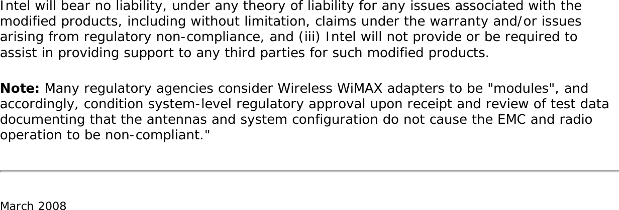 Intel will bear no liability, under any theory of liability for any issues associated with the modified products, including without limitation, claims under the warranty and/or issues arising from regulatory non-compliance, and (iii) Intel will not provide or be required to assist in providing support to any third parties for such modified products.Note: Many regulatory agencies consider Wireless WiMAX adapters to be &quot;modules&quot;, and accordingly, condition system-level regulatory approval upon receipt and review of test data documenting that the antennas and system configuration do not cause the EMC and radio operation to be non-compliant.&quot;March 2008