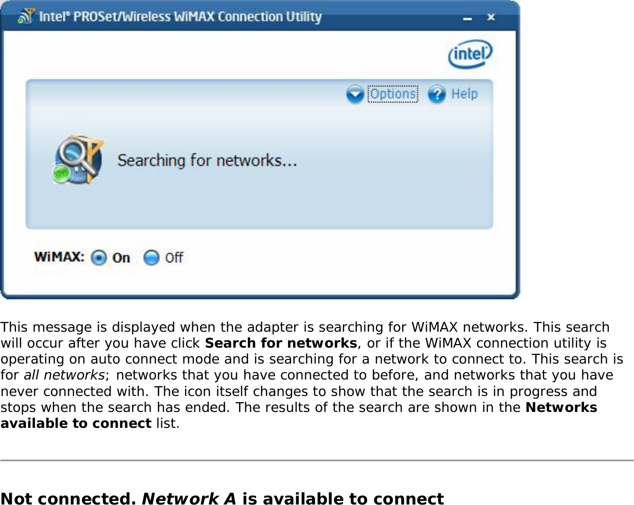 This message is displayed when the adapter is searching for WiMAX networks. This search will occur after you have click Search for networks, or if the WiMAX connection utility is operating on auto connect mode and is searching for a network to connect to. This search is for all networks; networks that you have connected to before, and networks that you have never connected with. The icon itself changes to show that the search is in progress and stops when the search has ended. The results of the search are shown in the Networks available to connect list. Not connected. Network A is available to connect