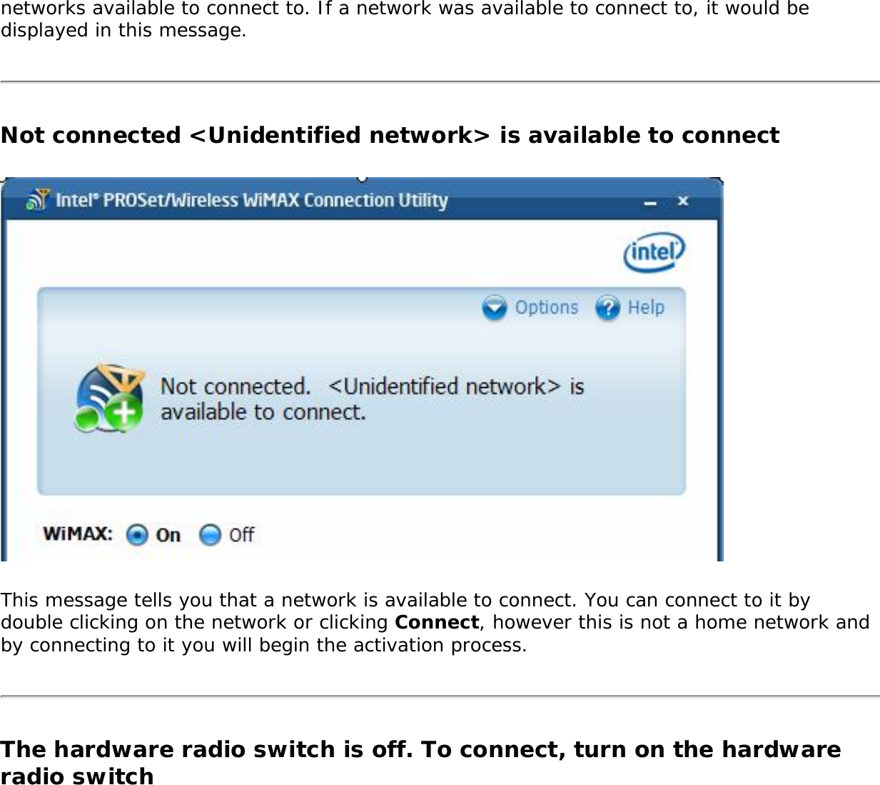 networks available to connect to. If a network was available to connect to, it would be displayed in this message.Not connected &lt;Unidentified network&gt; is available to connectThis message tells you that a network is available to connect. You can connect to it by double clicking on the network or clicking Connect, however this is not a home network and by connecting to it you will begin the activation process. The hardware radio switch is off. To connect, turn on the hardware radio switch