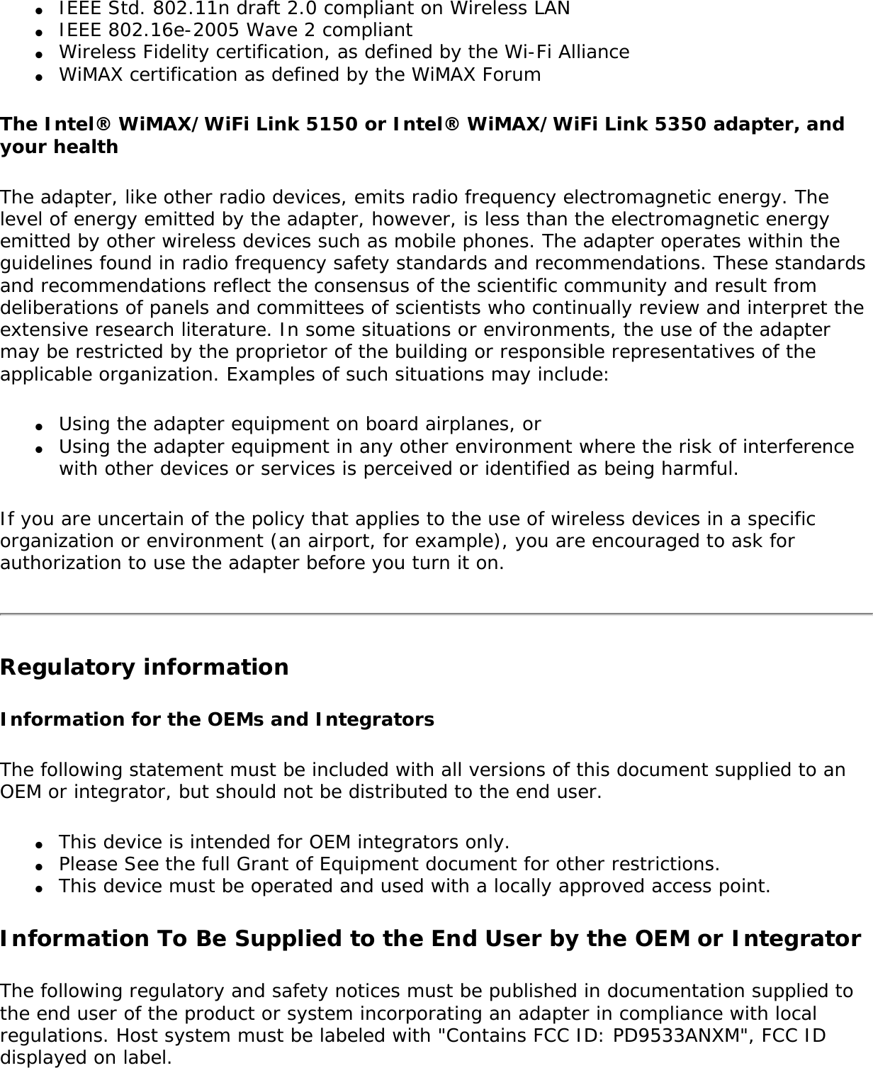 ●     IEEE Std. 802.11n draft 2.0 compliant on Wireless LAN ●     IEEE 802.16e-2005 Wave 2 compliant ●     Wireless Fidelity certification, as defined by the Wi-Fi Alliance ●     WiMAX certification as defined by the WiMAX Forum The Intel® WiMAX/WiFi Link 5150 or Intel® WiMAX/WiFi Link 5350 adapter, and your health The adapter, like other radio devices, emits radio frequency electromagnetic energy. The level of energy emitted by the adapter, however, is less than the electromagnetic energy emitted by other wireless devices such as mobile phones. The adapter operates within the guidelines found in radio frequency safety standards and recommendations. These standards and recommendations reflect the consensus of the scientific community and result from deliberations of panels and committees of scientists who continually review and interpret the extensive research literature. In some situations or environments, the use of the adapter may be restricted by the proprietor of the building or responsible representatives of the applicable organization. Examples of such situations may include: ●     Using the adapter equipment on board airplanes, or●     Using the adapter equipment in any other environment where the risk of interference with other devices or services is perceived or identified as being harmful.If you are uncertain of the policy that applies to the use of wireless devices in a specific organization or environment (an airport, for example), you are encouraged to ask for authorization to use the adapter before you turn it on. Regulatory informationInformation for the OEMs and IntegratorsThe following statement must be included with all versions of this document supplied to an OEM or integrator, but should not be distributed to the end user.●     This device is intended for OEM integrators only.●     Please See the full Grant of Equipment document for other restrictions.●     This device must be operated and used with a locally approved access point.Information To Be Supplied to the End User by the OEM or IntegratorThe following regulatory and safety notices must be published in documentation supplied to the end user of the product or system incorporating an adapter in compliance with local regulations. Host system must be labeled with &quot;Contains FCC ID: PD9533ANXM&quot;, FCC ID displayed on label.