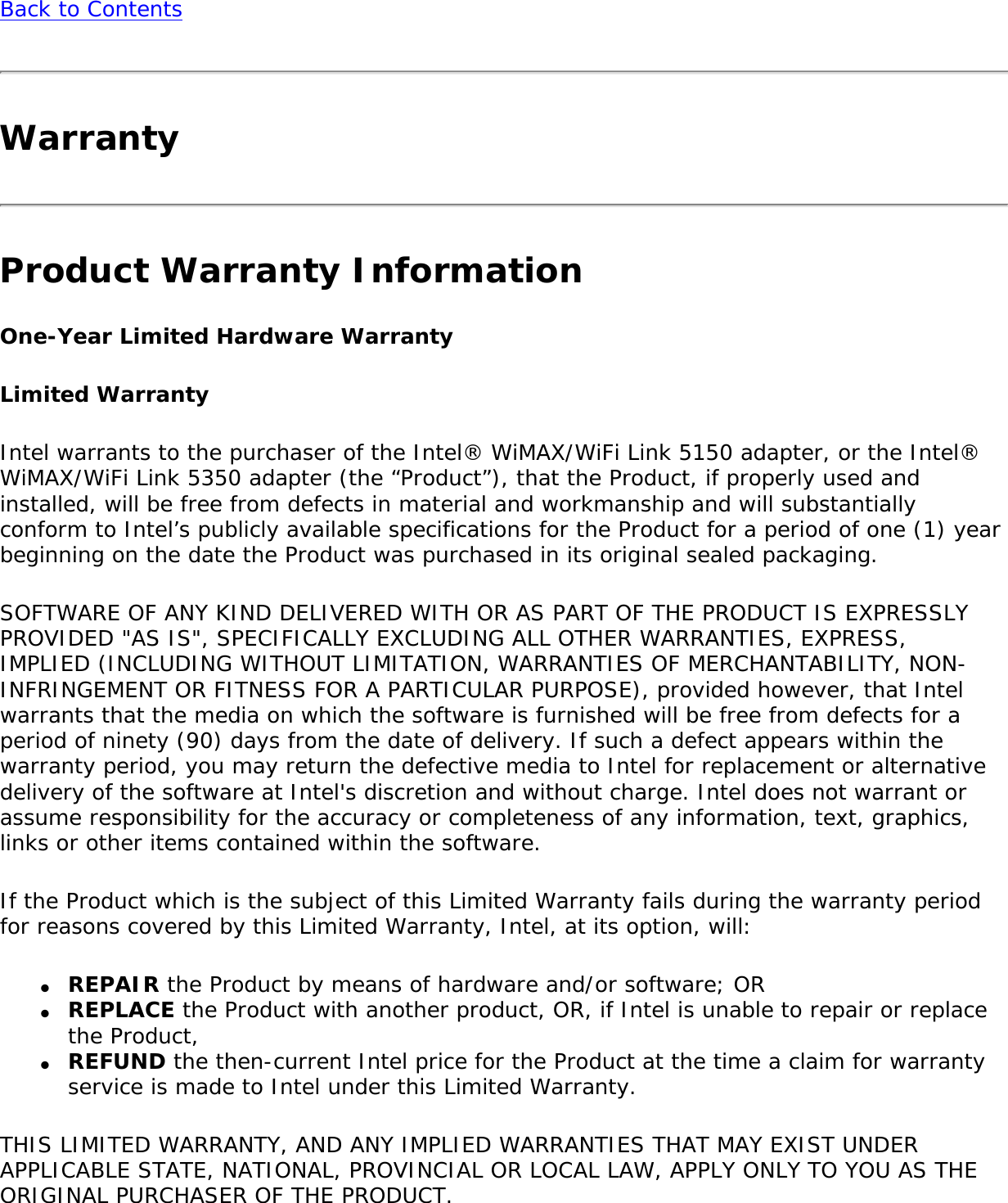 Back to ContentsWarrantyProduct Warranty InformationOne-Year Limited Hardware WarrantyLimited WarrantyIntel warrants to the purchaser of the Intel® WiMAX/WiFi Link 5150 adapter, or the Intel® WiMAX/WiFi Link 5350 adapter (the “Product”), that the Product, if properly used and installed, will be free from defects in material and workmanship and will substantially conform to Intel’s publicly available specifications for the Product for a period of one (1) year beginning on the date the Product was purchased in its original sealed packaging.SOFTWARE OF ANY KIND DELIVERED WITH OR AS PART OF THE PRODUCT IS EXPRESSLY PROVIDED &quot;AS IS&quot;, SPECIFICALLY EXCLUDING ALL OTHER WARRANTIES, EXPRESS, IMPLIED (INCLUDING WITHOUT LIMITATION, WARRANTIES OF MERCHANTABILITY, NON-INFRINGEMENT OR FITNESS FOR A PARTICULAR PURPOSE), provided however, that Intel warrants that the media on which the software is furnished will be free from defects for a period of ninety (90) days from the date of delivery. If such a defect appears within the warranty period, you may return the defective media to Intel for replacement or alternative delivery of the software at Intel&apos;s discretion and without charge. Intel does not warrant or assume responsibility for the accuracy or completeness of any information, text, graphics, links or other items contained within the software.If the Product which is the subject of this Limited Warranty fails during the warranty period for reasons covered by this Limited Warranty, Intel, at its option, will:●     REPAIR the Product by means of hardware and/or software; OR●     REPLACE the Product with another product, OR, if Intel is unable to repair or replace the Product,●     REFUND the then-current Intel price for the Product at the time a claim for warranty service is made to Intel under this Limited Warranty.THIS LIMITED WARRANTY, AND ANY IMPLIED WARRANTIES THAT MAY EXIST UNDER APPLICABLE STATE, NATIONAL, PROVINCIAL OR LOCAL LAW, APPLY ONLY TO YOU AS THE ORIGINAL PURCHASER OF THE PRODUCT.