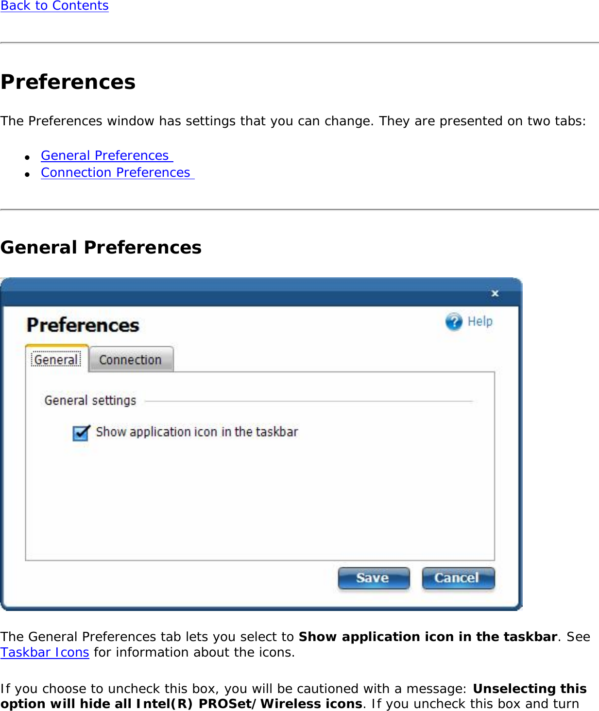 Back to ContentsPreferencesThe Preferences window has settings that you can change. They are presented on two tabs:●     General Preferences ●     Connection Preferences General PreferencesThe General Preferences tab lets you select to Show application icon in the taskbar. See Taskbar Icons for information about the icons. If you choose to uncheck this box, you will be cautioned with a message: Unselecting this option will hide all Intel(R) PROSet/Wireless icons. If you uncheck this box and turn 