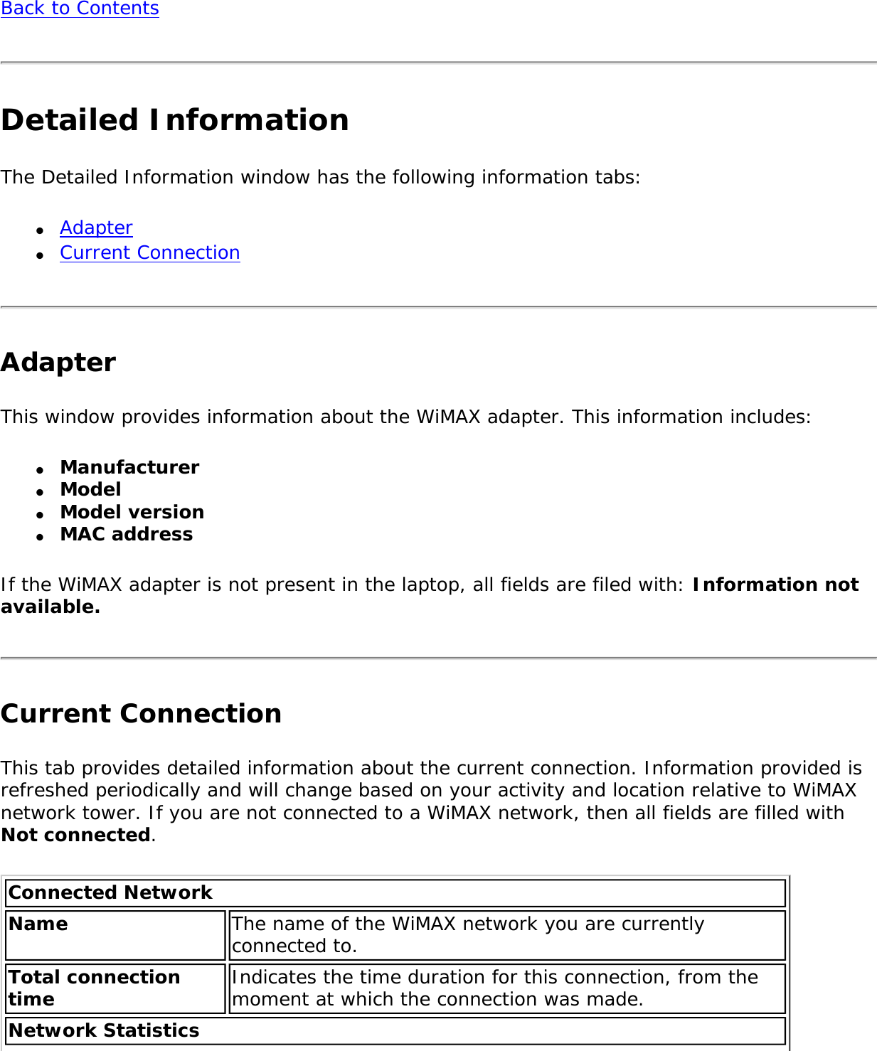 Back to ContentsDetailed InformationThe Detailed Information window has the following information tabs:●     Adapter●     Current ConnectionAdapter This window provides information about the WiMAX adapter. This information includes:●     Manufacturer●     Model●     Model version ●     MAC addressIf the WiMAX adapter is not present in the laptop, all fields are filed with: Information not available. Current ConnectionThis tab provides detailed information about the current connection. Information provided is refreshed periodically and will change based on your activity and location relative to WiMAX network tower. If you are not connected to a WiMAX network, then all fields are filled with Not connected. Connected Network Name The name of the WiMAX network you are currently connected to.Total connection time  Indicates the time duration for this connection, from the moment at which the connection was made.Network Statistics 