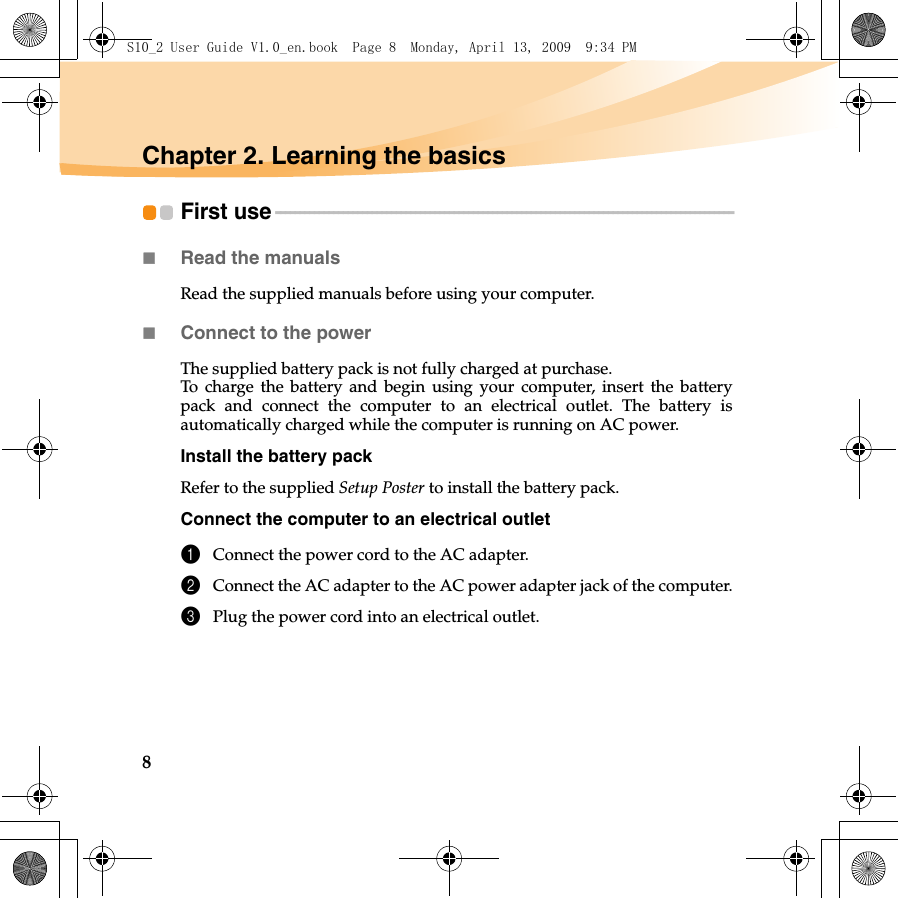 8Chapter 2. Learning the basicsFirst use - - - - - - - - - - - - - - - - - - - - - - - - - - - - - - - - - - - - - - - - - - - - - - - - - - - - - - - - - - - - - - - - - - - - - - - - - - - - - - - - - - - - - - - - - - - - - - - Read the manualsRead the supplied manuals before using your computer.Connect to the powerThe supplied battery pack is not fully charged at purchase.To charge the battery and begin using your computer, insert the batterypack and connect the computer to an electrical outlet. The battery isautomatically charged while the computer is running on AC power.Install the battery packRefer to the supplied Setup Poster to install the battery pack.Connect the computer to an electrical outlet1Connect the power cord to the AC adapter.2Connect the AC adapter to the AC power adapter jack of the computer.3Plug the power cord into an electrical outlet.S10_2 User Guide V1.0_en.book  Page 8  Monday, April 13, 2009  9:34 PM