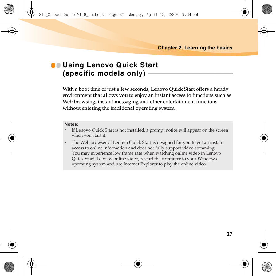 Chapter 2. Learning the basics27Using Lenovo Quick Start (specific models only)  - - - - - - - - - - - - - - - - - - - - - - - - - - - - - - - - - - - - - - - - - - - - - - - - - - - - - - - - -With a boot time of just a few seconds, Lenovo Quick Start offers a handy environment that allows you to enjoy an instant access to functions such as Web browsing, instant messaging and other entertainment functions without entering the traditional operating system.S10_2 User Guide V1.0_en.book  Page 27  Monday, April 13, 2009  9:34 PMNotes:•The Web browser of Lenovo Quick Start is designed for you to get an instant access to online information and does not fully support video streaming.You may experience low frame rate when watching online video in Lenovo Quick Start. To view online video, restart the computer to your Windows operating system and use Internet Explorer to play the online video.•If Lenovo Quick Start is not installed, a prompt notice will appear on the screenwhen you start it.
