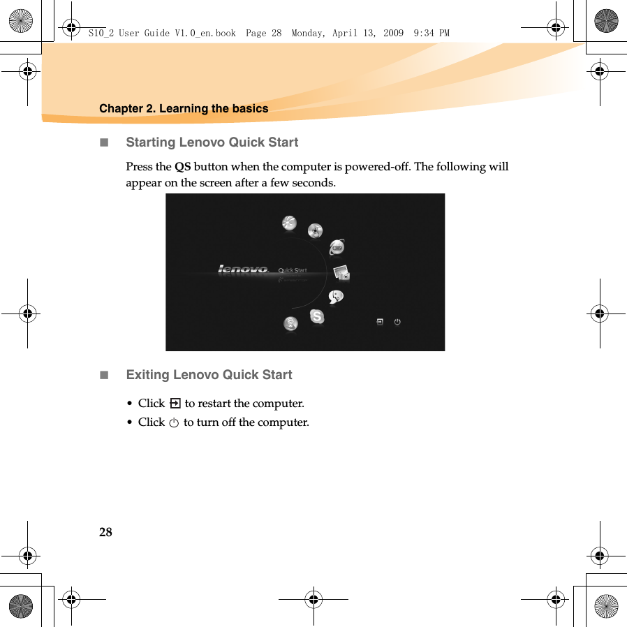 28Chapter 2. Learning the basicsStarting Lenovo Quick StartPress the QS button when the computer is powered-off. The following will appear on the screen after a few seconds. Exiting Lenovo Quick Start• Click   to restart the computer.• Click   to turn off the computer.S10_2 User Guide V1.0_en.book  Page 28  Monday, April 13, 2009  9:34 PM