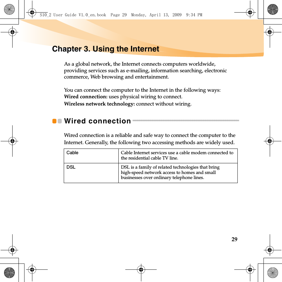 29Chapter 3. Using the InternetAs a global network, the Internet connects computers worldwide, providing services such as e-mailing, information searching, electronic commerce, Web browsing and entertainment.You can connect the computer to the Internet in the following ways:Wired connection: uses physical wiring to connect.Wireless network technology: connect without wiring.Wired connection - - - - - - - - - - - - - - - - - - - - - - - - - - - - - - - - - - - - - - - - - - - - - - - -Wired connection is a reliable and safe way to connect the computer to the Internet. Generally, the following two accessing methods are widely used.Cable Cable Internet services use a cable modem connected to the residential cable TV line.DSLDSL is a family of related technologies that bring high-speed network access to homes and small businesses over ordinary telephone lines.S10_2 User Guide V1.0_en.book  Page 29  Monday, April 13, 2009  9:34 PM