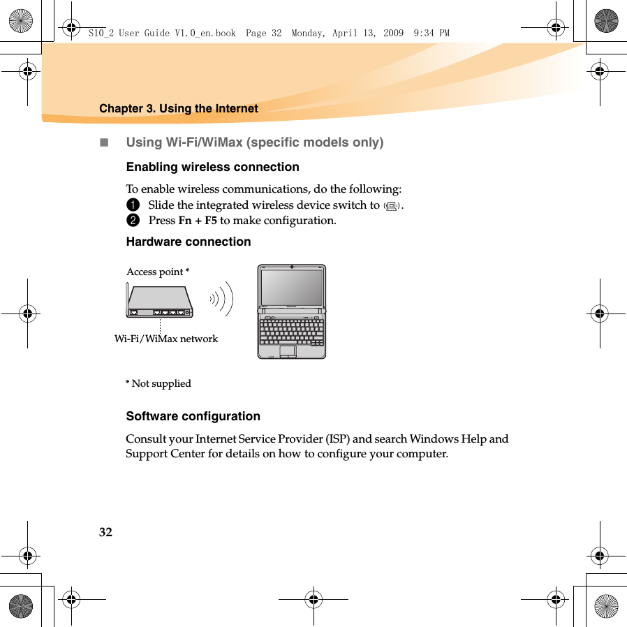 32Chapter 3. Using the InternetUsing Wi-Fi/WiMax (specific models only)Enabling wireless connectionTo enable wireless communications, do the following:1Slide the integrated wireless device switch to  .2Press Fn + F5 to make configuration.Hardware connectionSoftware configurationConsult your Internet Service Provider (ISP) and search Windows Help and Support Center for details on how to configure your computer.S10-2Access point *Wi-Fi/WiMax network* Not suppliedS10_2 User Guide V1.0_en.book  Page 32  Monday, April 13, 2009  9:34 PM