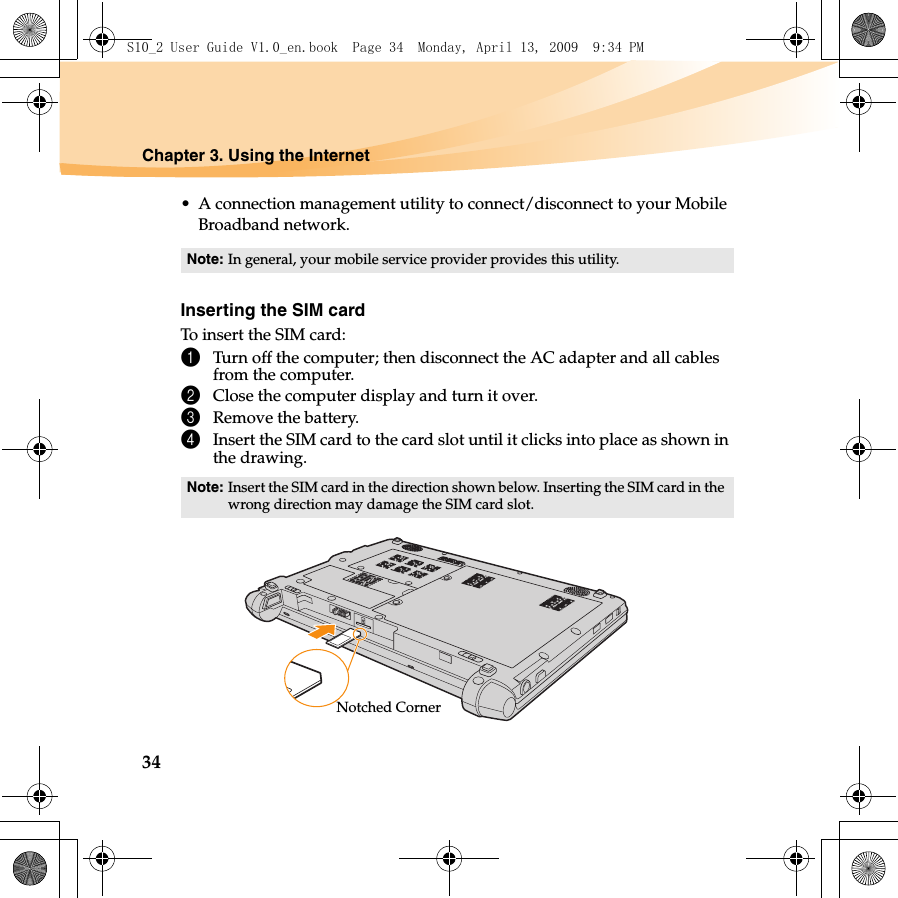 34Chapter 3. Using the Internet• A connection management utility to connect/disconnect to your Mobile Broadband network.Inserting the SIM cardTo insert the SIM card:1Turn off the computer; then disconnect the AC adapter and all cables from the computer.2Close the computer display and turn it over.3Remove the battery.4Insert the SIM card to the card slot until it clicks into place as shown in the drawing.Note: In general, your mobile service provider provides this utility.Note: Insert the SIM card in the direction shown below. Inserting the SIM card in the wrong direction may damage the SIM card slot.Notched CornerS10_2 User Guide V1.0_en.book  Page 34  Monday, April 13, 2009  9:34 PM