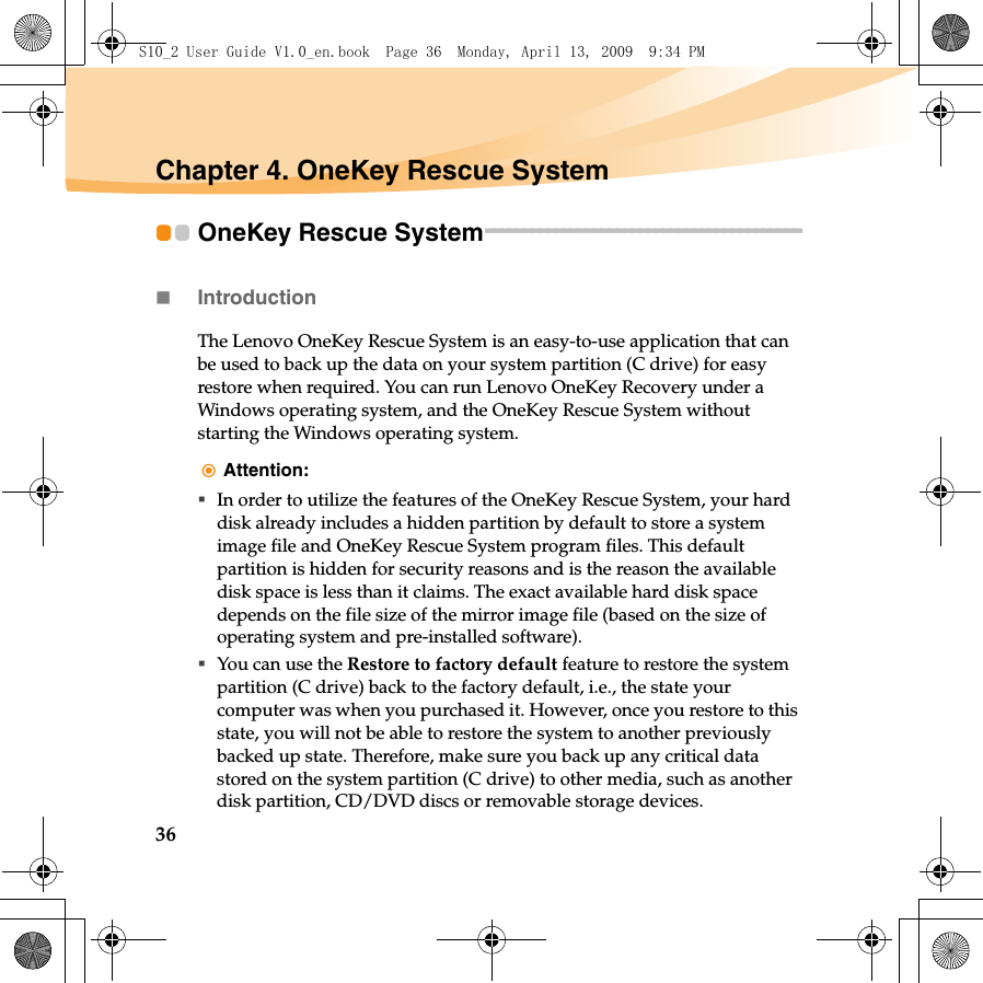 36Chapter 4. OneKey Rescue SystemOneKey Rescue System - - - - - - - - - - - - - - - - - - - - - - - - - - - - - - - - - - - - - - - - - Introduction The Lenovo OneKey Rescue System is an easy-to-use application that can be used to back up the data on your system partition (C drive) for easy restore when required. You can run Lenovo OneKey Recovery under a Windows operating system, and the OneKey Rescue System without starting the Windows operating system. Attention: In order to utilize the features of the OneKey Rescue System, your hard disk already includes a hidden partition by default to store a system image file and OneKey Rescue System program files. This default partition is hidden for security reasons and is the reason the available disk space is less than it claims. The exact available hard disk space depends on the file size of the mirror image file (based on the size of operating system and pre-installed software). You can use the Restore to factory default feature to restore the system partition (C drive) back to the factory default, i.e., the state your computer was when you purchased it. However, once you restore to this state, you will not be able to restore the system to another previously backed up state. Therefore, make sure you back up any critical data stored on the system partition (C drive) to other media, such as another disk partition, CD/DVD discs or removable storage devices.S10_2 User Guide V1.0_en.book  Page 36  Monday, April 13, 2009  9:34 PM