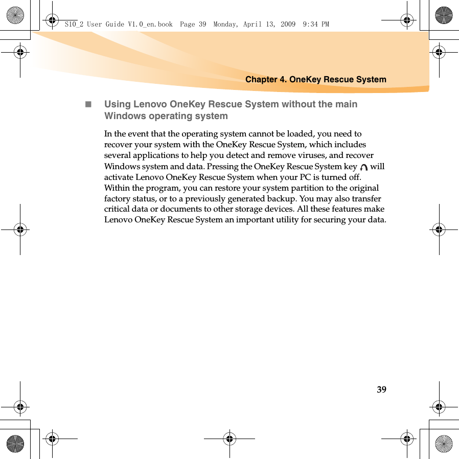 Chapter 4. OneKey Rescue System39Using Lenovo OneKey Rescue System without the main Windows operating systemIn the event that the operating system cannot be loaded, you need to recover your system with the OneKey Rescue System, which includes several applications to help you detect and remove viruses, and recover Windows system and data. Pressing the OneKey Rescue System key   will activate Lenovo OneKey Rescue System when your PC is turned off. Within the program, you can restore your system partition to the original factory status, or to a previously generated backup. You may also transfer critical data or documents to other storage devices. All these features make Lenovo OneKey Rescue System an important utility for securing your data.S10_2 User Guide V1.0_en.book  Page 39  Monday, April 13, 2009  9:34 PM