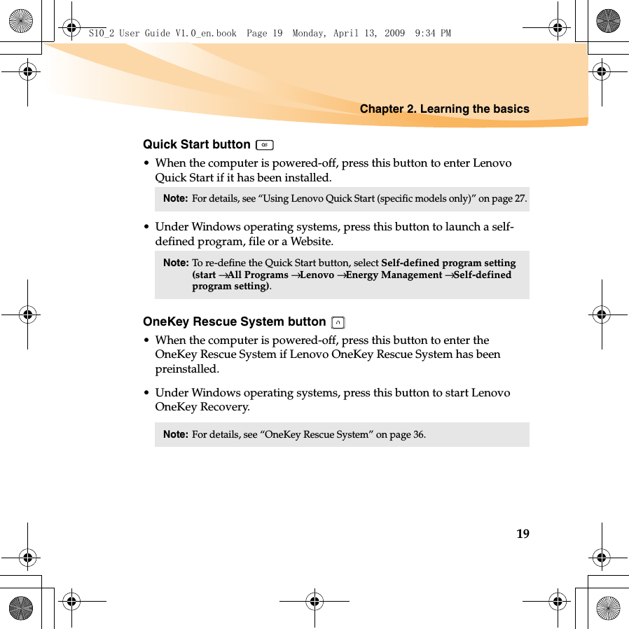 Chapter 2. Learning the basics19Quick Start button • When the computer is powered-off, press this button to enter Lenovo Quick Start if it has been installed.• Under Windows operating systems, press this button to launch a self-defined program, file or a Website.OneKey Rescue System button • When the computer is powered-off, press this button to enter the OneKey Rescue System if Lenovo OneKey Rescue System has been preinstalled.• Under Windows operating systems, press this button to start Lenovo OneKey Recovery.Note:For details, see “Using Lenovo Quick Start (specific models only)” on page 27. Note: To re-define the Quick Start button, select Self-defined program setting (start → All Programs → Lenovo → Energy Management → Self-defined program setting).Note:For details, see “OneKey Rescue System” on page 36. S10_2 User Guide V1.0_en.book  Page 19  Monday, April 13, 2009  9:34 PM