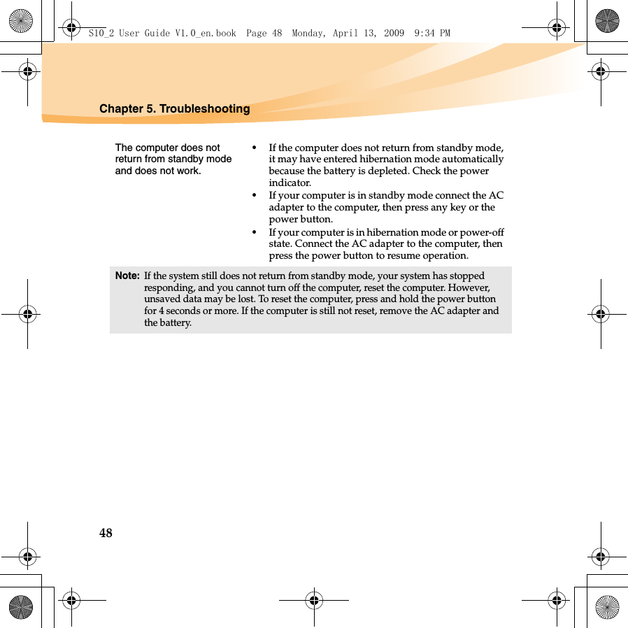 48Chapter 5. TroubleshootingThe computer does not return from standby mode and does not work. •If the computer does not return from standby mode, it may have entered hibernation mode automatically because the battery is depleted. Check the power indicator. •If your computer is in standby mode connect the AC adapter to the computer, then press any key or the power button.•If your computer is in hibernation mode or power-off state. Connect the AC adapter to the computer, then press the power button to resume operation.Note:If the system still does not return from standby mode, your system has stopped responding, and you cannot turn off the computer, reset the computer. However, unsaved data may be lost. To reset the computer, press and hold the power button for 4 seconds or more. If the computer is still not reset, remove the AC adapter and the battery.S10_2 User Guide V1.0_en.book  Page 48  Monday, April 13, 2009  9:34 PM