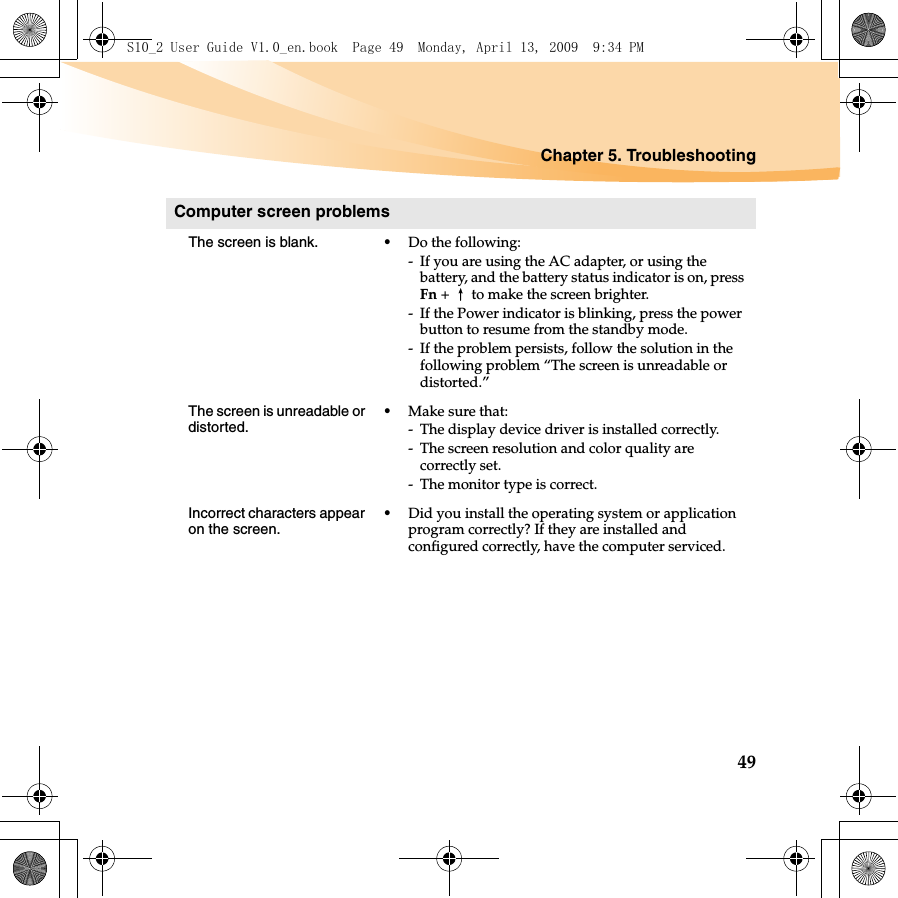 Chapter 5. Troubleshooting49Computer screen problemsThe screen is blank.  •Do the following:- If you are using the AC adapter, or using the battery, and the battery status indicator is on, press Fn +↑to make the screen brighter.- If the Power indicator is blinking, press the power button to resume from the standby mode.- If the problem persists, follow the solution in the following problem “The screen is unreadable or distorted.”The screen is unreadable or distorted.•Make sure that: - The display device driver is installed correctly.- The screen resolution and color quality are correctly set. - The monitor type is correct.Incorrect characters appear on the screen.•Did you install the operating system or application program correctly? If they are installed and configured correctly, have the computer serviced.S10_2 User Guide V1.0_en.book  Page 49  Monday, April 13, 2009  9:34 PM