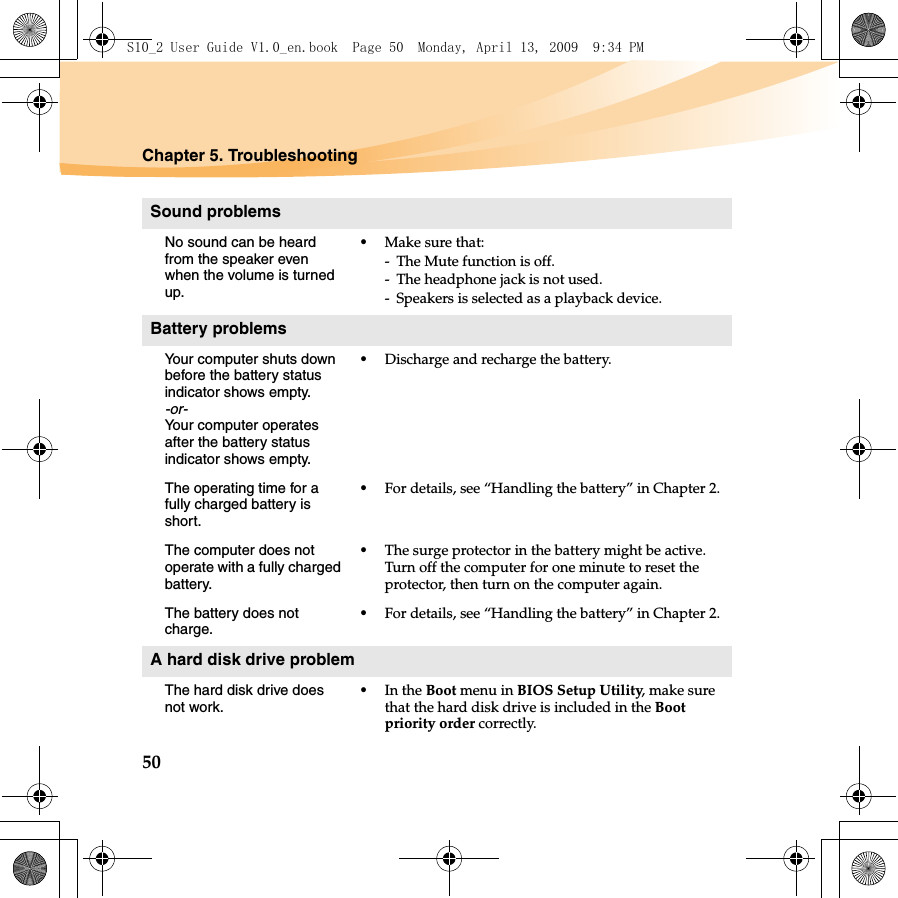 50Chapter 5. TroubleshootingSound problemsNo sound can be heard from the speaker even when the volume is turned up.•Make sure that:- The Mute function is off.- The headphone jack is not used.- Speakers is selected as a playback device.Battery problemsYour computer shuts down before the battery status indicator shows empty.-or-Your computer operates after the battery status indicator shows empty.•Discharge and recharge the battery.The operating time for a fully charged battery is short. •For details, see “Handling the battery” in Chapter 2. The computer does not operate with a fully charged battery.•The surge protector in the battery might be active. Turn off the computer for one minute to reset the protector, then turn on the computer again.The battery does not charge.•For details, see “Handling the battery” in Chapter 2.A hard disk drive problemThe hard disk drive does not work.•In the Boot menu in BIOS Setup Utility, make sure that the hard disk drive is included in the Boot priority order correctly.S10_2 User Guide V1.0_en.book  Page 50  Monday, April 13, 2009  9:34 PM