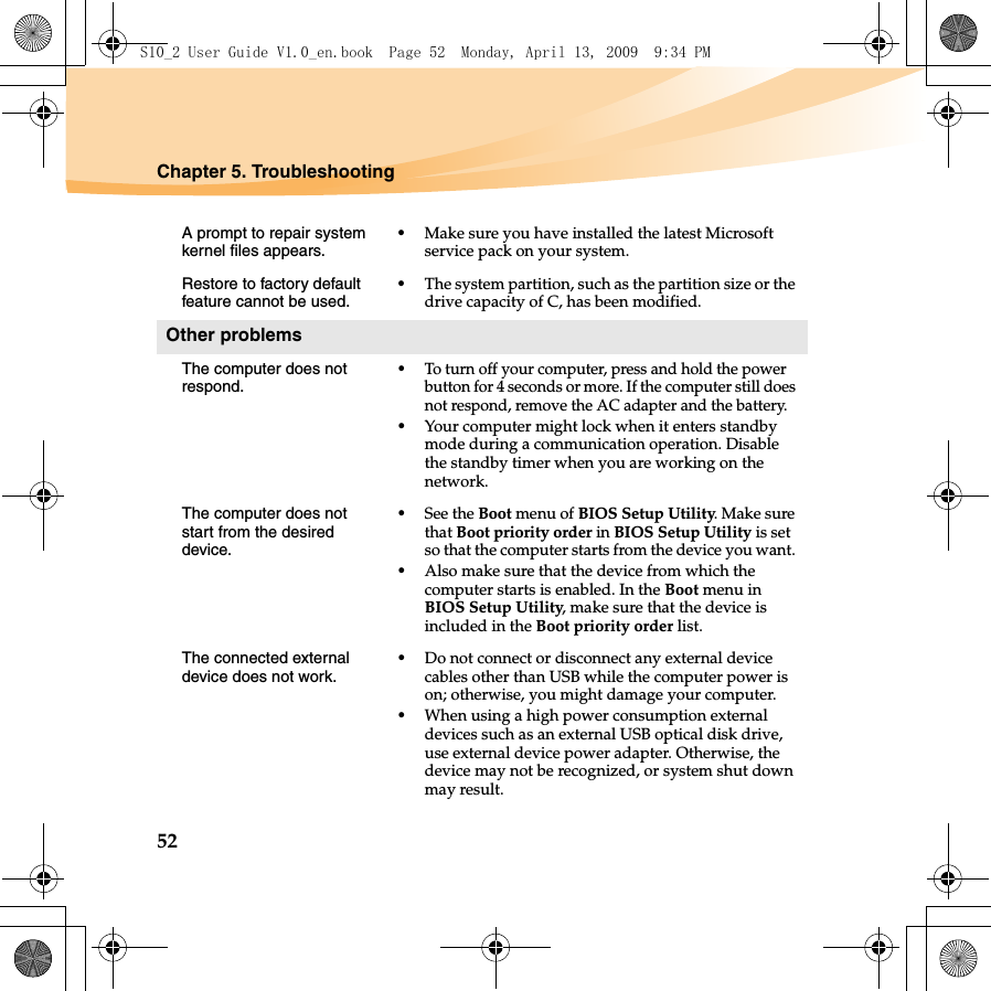 52Chapter 5. TroubleshootingA prompt to repair system kernel files appears.•Make sure you have installed the latest Microsoft service pack on your system.Restore to factory default feature cannot be used.•The system partition, such as the partition size or the drive capacity of C, has been modified.Other problemsThe computer does not respond.•To turn off your computer, press and hold the power button for 4 seconds or more. If the computer still does not respond, remove the AC adapter and the battery. •Your computer might lock when it enters standby mode during a communication operation. Disable the standby timer when you are working on the network.The computer does not start from the desired device. •See the Boot menu of BIOS Setup Utility. Make sure that Boot priority order in BIOS Setup Utility is set so that the computer starts from the device you want. •Also make sure that the device from which the computer starts is enabled. In the Boot menu in BIOS Setup Utility, make sure that the device is included in the Boot priority order list.The connected external device does not work. •Do not connect or disconnect any external device cables other than USB while the computer power is on; otherwise, you might damage your computer.•When using a high power consumption external devices such as an external USB optical disk drive, use external device power adapter. Otherwise, the device may not be recognized, or system shut down may result.S10_2 User Guide V1.0_en.book  Page 52  Monday, April 13, 2009  9:34 PM