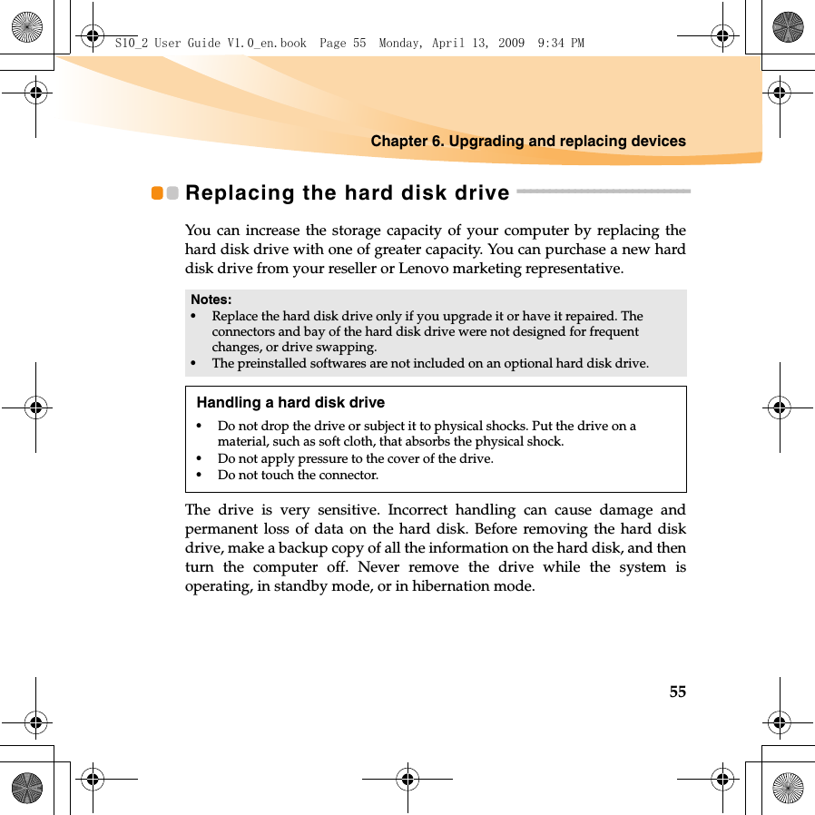 Chapter 6. Upgrading and replacing devices55Replacing the hard disk drive  - - - - - - - - - - - - - - - - - - - - - - - - - - -You can increase the storage capacity of your computer by replacing thehard disk drive with one of greater capacity. You can purchase a new harddisk drive from your reseller or Lenovo marketing representative.The drive is very sensitive. Incorrect handling can cause damage andpermanent loss of data on the hard disk. Before removing the hard diskdrive, make a backup copy of all the information on the hard disk, and thenturn the computer off. Never remove the drive while the system isoperating, in standby mode, or in hibernation mode. Notes:•Replace the hard disk drive only if you upgrade it or have it repaired. The connectors and bay of the hard disk drive were not designed for frequent changes, or drive swapping.•The preinstalled softwares are not included on an optional hard disk drive.Handling a hard disk drive•Do not drop the drive or subject it to physical shocks. Put the drive on a material, such as soft cloth, that absorbs the physical shock.•Do not apply pressure to the cover of the drive. •Do not touch the connector.S10_2 User Guide V1.0_en.book  Page 55  Monday, April 13, 2009  9:34 PM
