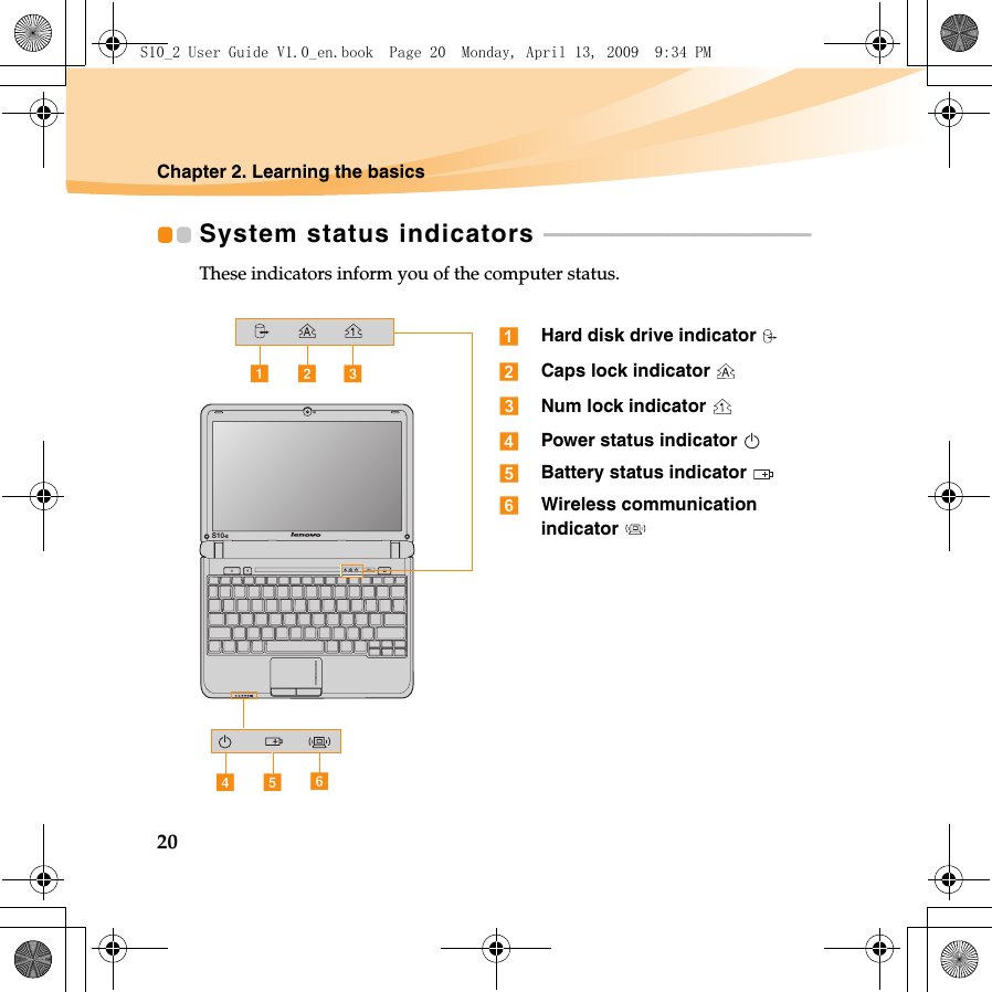 20Chapter 2. Learning the basicsSystem status indicators  - - - - - - - - - - - - - - - - - - - - - - - - - - - - - - - - - - - - - - - - - - - - - - - - - - These indicators inform you of the computer status.dfeS10-2acbHard disk drive indicator Caps lock indicator Num lock indicator Power status indicator Battery status indicator Wireless communication indicator S10_2 User Guide V1.0_en.book  Page 20  Monday, April 13, 2009  9:34 PM