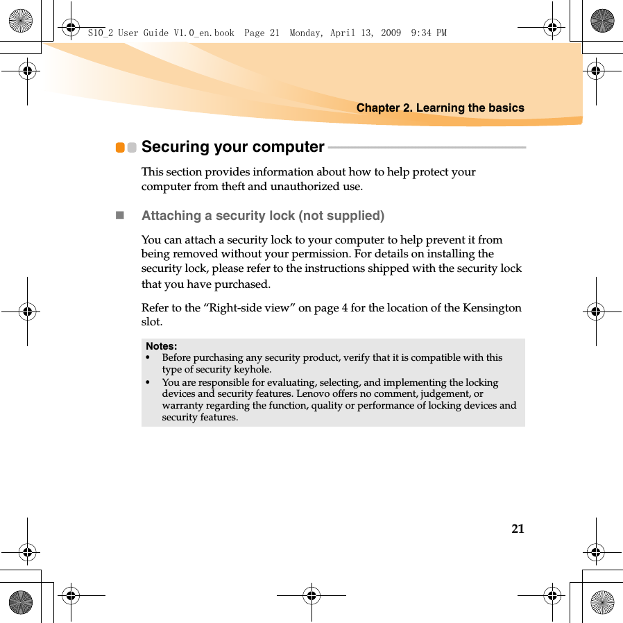 Chapter 2. Learning the basics21Securing your computer - - - - - - - - - - - - - - - - - - - - - - - - - - - - - - - - - - - - - - - - - - - - - - - - - - - - - - - - - - -This section provides information about how to help protect your computer from theft and unauthorized use.Attaching a security lock (not supplied)You can attach a security lock to your computer to help prevent it from being removed without your permission. For details on installing the security lock, please refer to the instructions shipped with the security lock that you have purchased.Refer to the “Right-side view” on page 4 for the location of the Kensington slot.Notes:•Before purchasing any security product, verify that it is compatible with this type of security keyhole.•You are responsible for evaluating, selecting, and implementing the locking devices and security features. Lenovo offers no comment, judgement, or warranty regarding the function, quality or performance of locking devices and security features.S10_2 User Guide V1.0_en.book  Page 21  Monday, April 13, 2009  9:34 PM