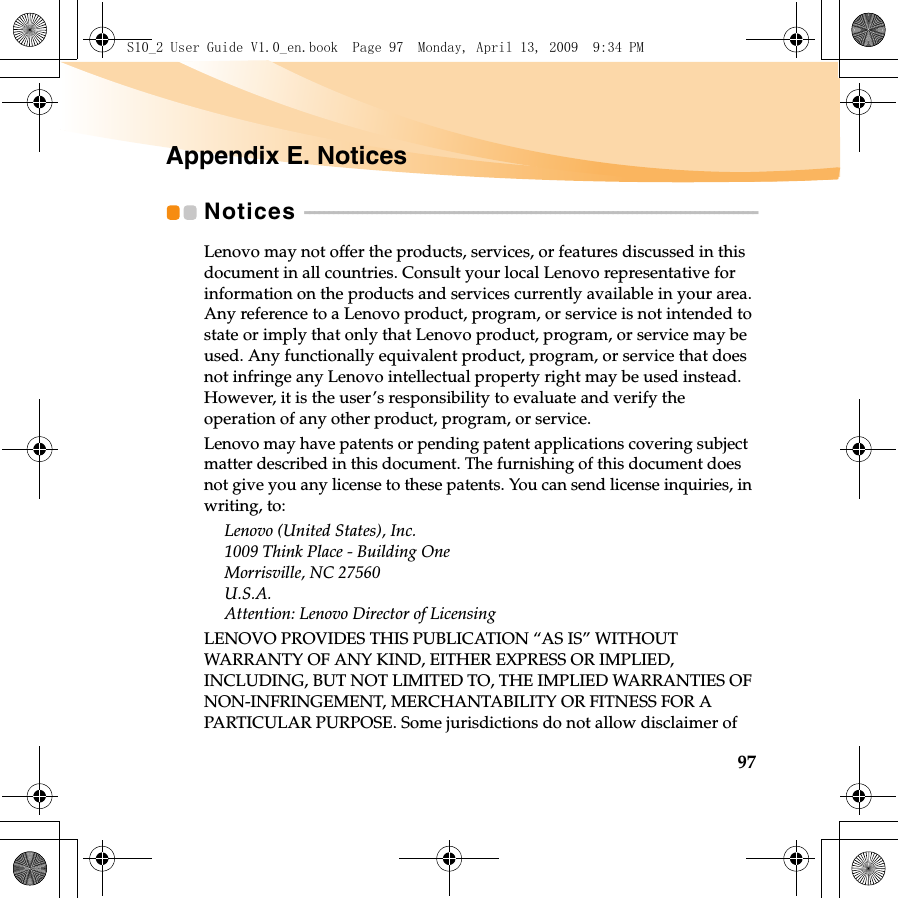97Appendix E. NoticesNotices  - - - - - - - - - - - - - - - - - - - - - - - - - - - - - - - - - - - - - - - - - - - - - - - - - - - - - - - - - - - - - - - - - - - - - - - - - - - - - - - - - - - - - - - - - - - - - -Lenovo may not offer the products, services, or features discussed in this document in all countries. Consult your local Lenovo representative for information on the products and services currently available in your area. Any reference to a Lenovo product, program, or service is not intended to state or imply that only that Lenovo product, program, or service may be used. Any functionally equivalent product, program, or service that does not infringe any Lenovo intellectual property right may be used instead. However, it is the user’s responsibility to evaluate and verify the operation of any other product, program, or service.Lenovo may have patents or pending patent applications covering subject matter described in this document. The furnishing of this document does not give you any license to these patents. You can send license inquiries, in writing, to:Lenovo (United States), Inc. 1009 Think Place - Building One Morrisville, NC 27560 U.S.A. Attention: Lenovo Director of LicensingLENOVO PROVIDES THIS PUBLICATION “AS IS” WITHOUT WARRANTY OF ANY KIND, EITHER EXPRESS OR IMPLIED, INCLUDING, BUT NOT LIMITED TO, THE IMPLIED WARRANTIES OF NON-INFRINGEMENT, MERCHANTABILITY OR FITNESS FOR A PARTICULAR PURPOSE. Some jurisdictions do not allow disclaimer of S10_2 User Guide V1.0_en.book  Page 97  Monday, April 13, 2009  9:34 PM