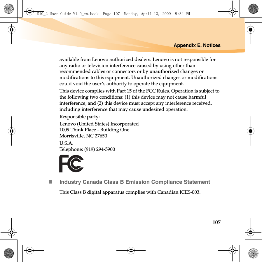 Appendix E. Notices107available from Lenovo authorized dealers. Lenovo is not responsible for any radio or television interference caused by using other than recommended cables or connectors or by unauthorized changes or modifications to this equipment. Unauthorized changes or modifications could void the user’s authority to operate the equipment.This device complies with Part 15 of the FCC Rules. Operation is subject to the following two conditions: (1) this device may not cause harmful interference, and (2) this device must accept any interference received, including interference that may cause undesired operation.Responsible party:Lenovo (United States) Incorporated 1009 Think Place - Building One Morrisville, NC 27650 U.S.A. Telephone: (919) 294-5900Industry Canada Class B Emission Compliance StatementThis Class B digital apparatus complies with Canadian ICES-003.S10_2 User Guide V1.0_en.book  Page 107  Monday, April 13, 2009  9:34 PM