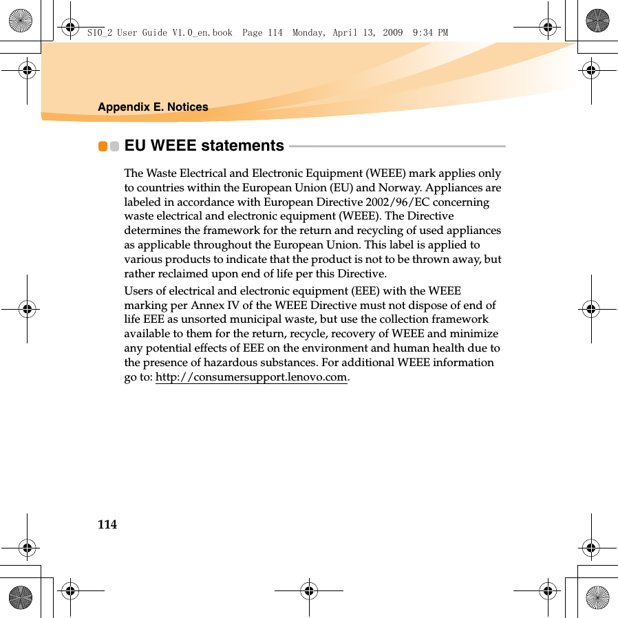 114Appendix E. NoticesEU WEEE statements  - - - - - - - - - - - - - - - - - - - - - - - - - - - - - - - - - - - - - - - - - - - - - - - - - - - - - - - - - - - - - - - - - The Waste Electrical and Electronic Equipment (WEEE) mark applies only to countries within the European Union (EU) and Norway. Appliances are labeled in accordance with European Directive 2002/96/EC concerning waste electrical and electronic equipment (WEEE). The Directive determines the framework for the return and recycling of used appliances as applicable throughout the European Union. This label is applied to various products to indicate that the product is not to be thrown away, but rather reclaimed upon end of life per this Directive.Users of electrical and electronic equipment (EEE) with the WEEE marking per Annex IV of the WEEE Directive must not dispose of end of life EEE as unsorted municipal waste, but use the collection framework available to them for the return, recycle, recovery of WEEE and minimize any potential effects of EEE on the environment and human health due to the presence of hazardous substances. For additional WEEE information go to: http://consumersupport.lenovo.com.S10_2 User Guide V1.0_en.book  Page 114  Monday, April 13, 2009  9:34 PM