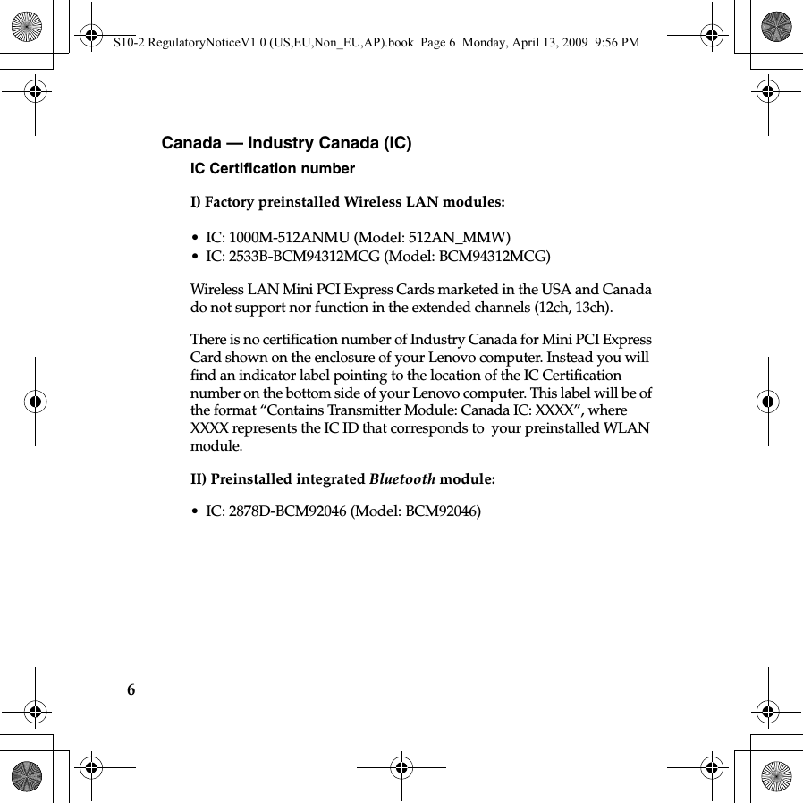 6Canada — Industry Canada (IC) IC Certification numberI) Factory preinstalled Wireless LAN modules: • IC: 1000M-512ANMU (Model: 512AN_MMW)• IC: 2533B-BCM94312MCG (Model: BCM94312MCG)Wireless LAN Mini PCI Express Cards marketed in the USA and Canada do not support nor function in the extended channels (12ch, 13ch). There is no certification number of Industry Canada for Mini PCI Express Card shown on the enclosure of your Lenovo computer. Instead you will find an indicator label pointing to the location of the IC Certification number on the bottom side of your Lenovo computer. This label will be of the format “Contains Transmitter Module: Canada IC: XXXX”, where XXXX represents the IC ID that corresponds to  your preinstalled WLAN module. II) Preinstalled integrated Bluetooth module:• IC: 2878D-BCM92046 (Model: BCM92046) S10-2 RegulatoryNoticeV1.0 (US,EU,Non_EU,AP).book  Page 6  Monday, April 13, 2009  9:56 PM