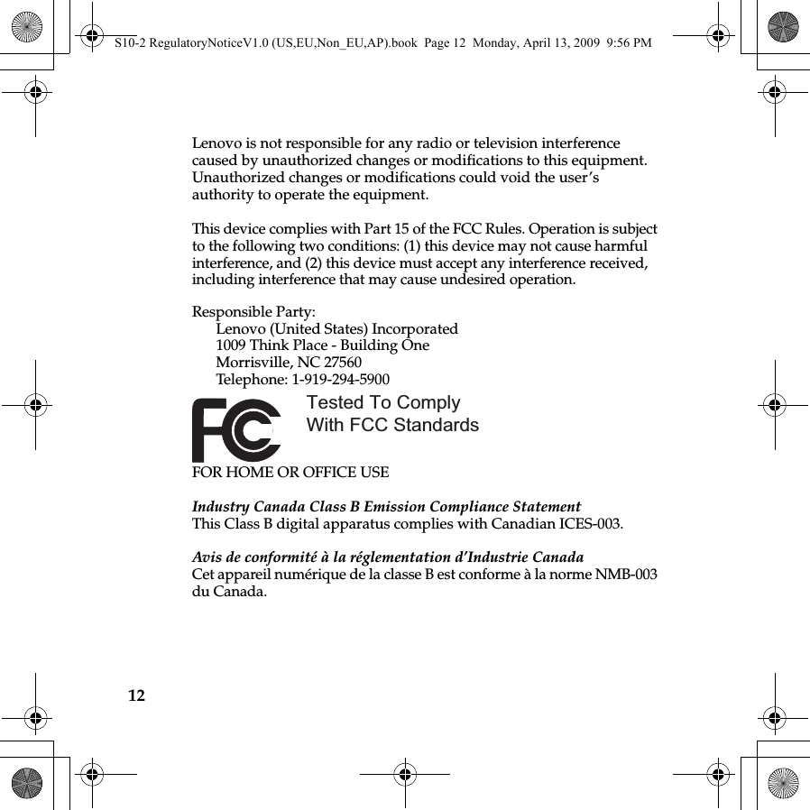 12Lenovo is not responsible for any radio or television interference caused by unauthorized changes or modifications to this equipment. Unauthorized changes or modifications could void the user’s authority to operate the equipment.This device complies with Part 15 of the FCC Rules. Operation is subject to the following two conditions: (1) this device may not cause harmful interference, and (2) this device must accept any interference received, including interference that may cause undesired operation. Responsible Party: Lenovo (United States) Incorporated 1009 Think Place - Building One Morrisville, NC 27560 Telephone: 1-919-294-5900 FOR HOME OR OFFICE USEIndustry Canada Class B Emission Compliance StatementThis Class B digital apparatus complies with Canadian ICES-003.Avis de conformité à la réglementation d’Industrie CanadaCet appareil numérique de la classe B est conforme à la norme NMB-003 du Canada.Tested To Comply With FCC StandardsS10-2 RegulatoryNoticeV1.0 (US,EU,Non_EU,AP).book  Page 12  Monday, April 13, 2009  9:56 PM