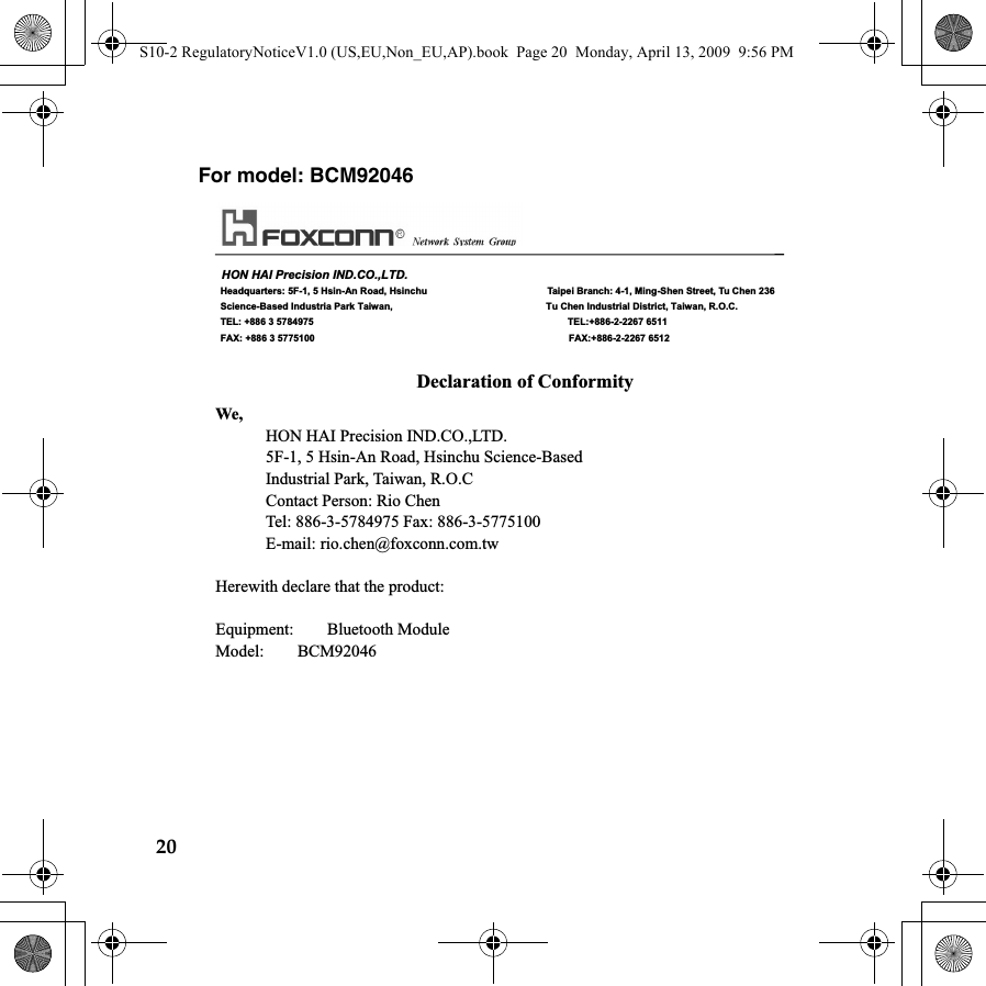 20For model: BCM92046    HON HAI Precision IND.CO.,LTD.  Headquarters: 5F-1, 5 Hsin-An Road, Hsinchu                         Taipei Branch: 4-1, Ming-Shen Street, Tu Chen 236  Science-Based Industria Park Taiwan,                                Tu Chen Industrial District, Taiwan, R.O.C.  TEL: +886 3 5784975                                                     TEL:+886-2-2267 6511  FAX: +886 3 5775100                                                     FAX:+886-2-2267 6512  Declaration of Conformity We,       HON HAI Precision IND.CO.,LTD.             5F-1, 5 Hsin-An Road, Hsinchu Science-Based       Industrial Park, Taiwan, R.O.C       Contact Person: Rio Chen       Tel: 886-3-5784975 Fax: 886-3-5775100       E-mail: rio.chen@foxconn.com.tw  Herewith declare that the product:  Equipment:    Bluetooth Module Model:    BCM92046 S10-2 RegulatoryNoticeV1.0 (US,EU,Non_EU,AP).book  Page 20  Monday, April 13, 2009  9:56 PM
