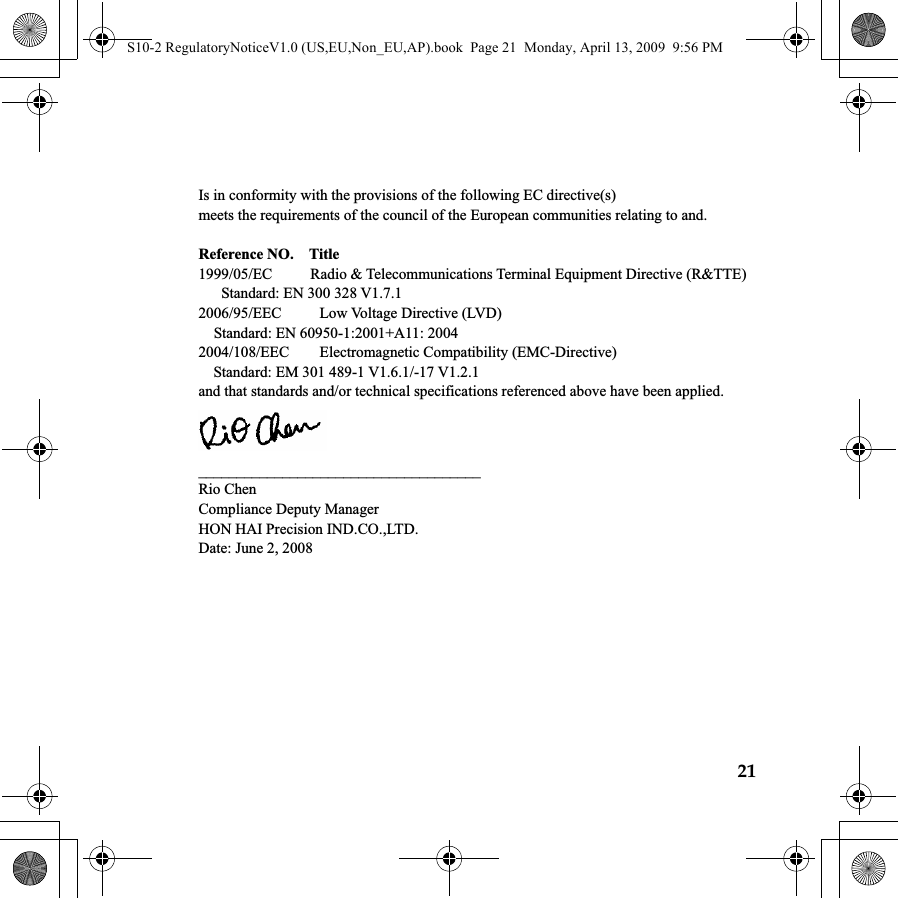 21 Is in conformity with the provisions of the following EC directive(s) meets the requirements of the council of the European communities relating to and.  Reference NO.    Title 1999/05/EC     Radio &amp; Telecommunications Terminal Equipment Directive (R&amp;TTE)    Standard: EN 300 328 V1.7.1    2006/95/EEC     Low Voltage Directive (LVD) Standard: EN 60950-1:2001+A11: 2004 2004/108/EEC    Electromagnetic Compatibility (EMC-Directive)     Standard: EM 301 489-1 V1.6.1/-17 V1.2.1 and that standards and/or technical specifications referenced above have been applied.  _____________________________________ Rio Chen Compliance Deputy Manager HON HAI Precision IND.CO.,LTD. Date: June 2, 2008 S10-2 RegulatoryNoticeV1.0 (US,EU,Non_EU,AP).book  Page 21  Monday, April 13, 2009  9:56 PM