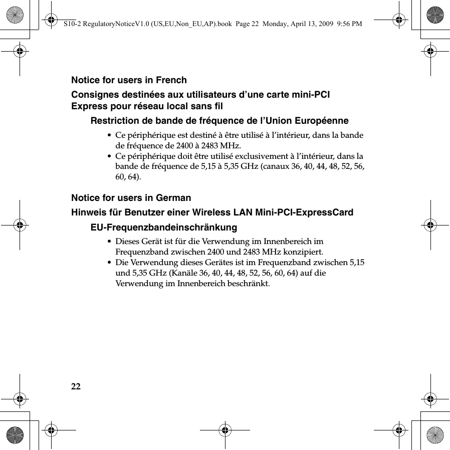 22Notice for users in FrenchConsignes destinées aux utilisateurs d’une carte mini-PCI Express pour réseau local sans filRestriction de bande de fréquence de l’Union Européenne• Ce périphérique est destiné à être utilisé à l’intérieur, dans la bande de fréquence de 2400 à 2483 MHz.• Ce périphérique doit être utilisé exclusivement à l’intérieur, dans la bande de fréquence de 5,15 à 5,35 GHz (canaux 36, 40, 44, 48, 52, 56, 60, 64).Notice for users in GermanHinweis für Benutzer einer Wireless LAN Mini-PCI-ExpressCardEU-Frequenzbandeinschränkung• Dieses Gerät ist für die Verwendung im Innenbereich im Frequenzband zwischen 2400 und 2483 MHz konzipiert.• Die Verwendung dieses Gerätes ist im Frequenzband zwischen 5,15 und 5,35 GHz (Kanäle 36, 40, 44, 48, 52, 56, 60, 64) auf die Verwendung im Innenbereich beschränkt.S10-2 RegulatoryNoticeV1.0 (US,EU,Non_EU,AP).book  Page 22  Monday, April 13, 2009  9:56 PM