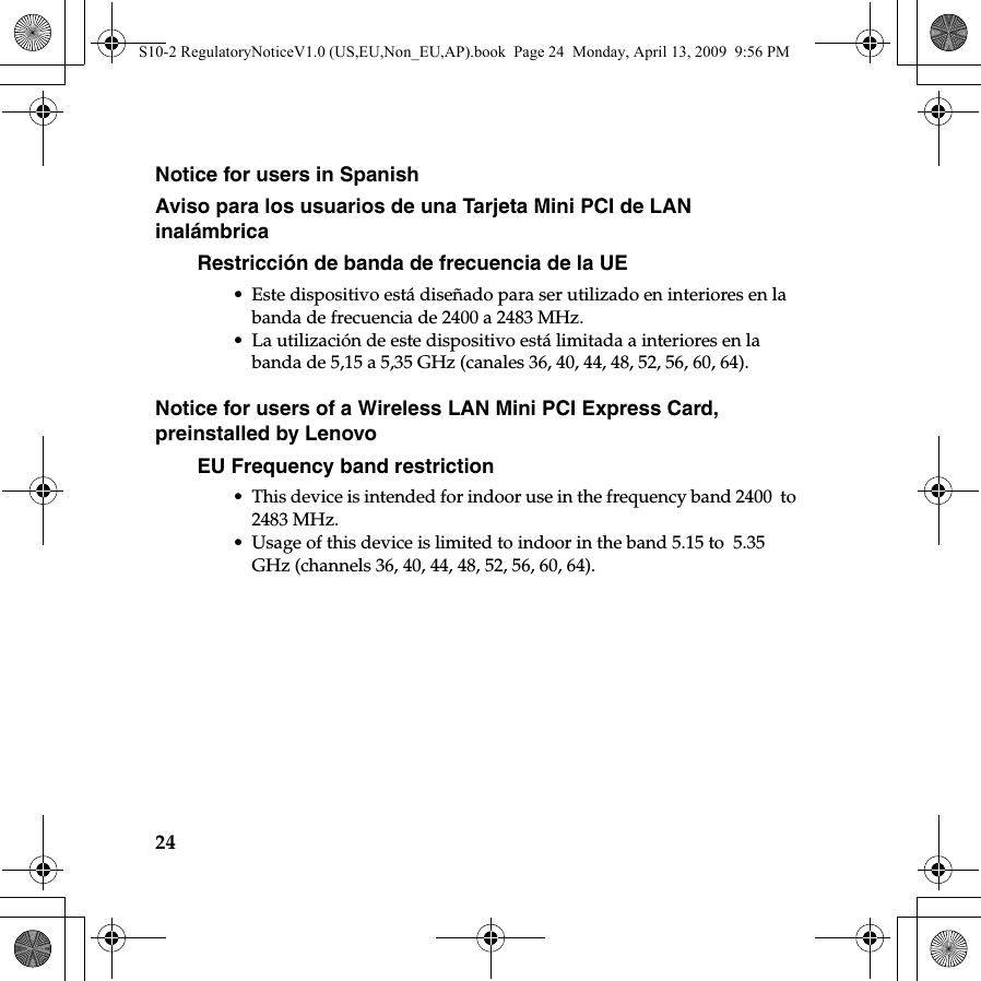 24Notice for users in SpanishAviso para los usuarios de una Tarjeta Mini PCI de LAN inalámbrica Restricción de banda de frecuencia de la UE• Este dispositivo está diseñado para ser utilizado en interiores en la banda de frecuencia de 2400 a 2483 MHz.• La utilización de este dispositivo está limitada a interiores en la banda de 5,15 a 5,35 GHz (canales 36, 40, 44, 48, 52, 56, 60, 64).Notice for users of a Wireless LAN Mini PCI Express Card, preinstalled by LenovoEU Frequency band restriction• This device is intended for indoor use in the frequency band 2400  to 2483 MHz.• Usage of this device is limited to indoor in the band 5.15 to  5.35 GHz (channels 36, 40, 44, 48, 52, 56, 60, 64).S10-2 RegulatoryNoticeV1.0 (US,EU,Non_EU,AP).book  Page 24  Monday, April 13, 2009  9:56 PM